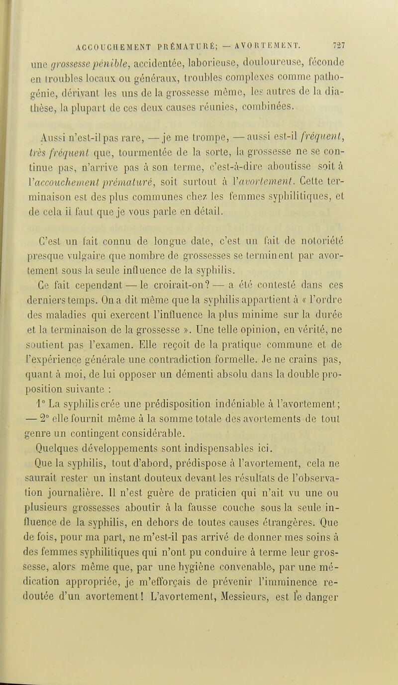 une grossesse pénible, accidentée, laboncuse, douloureuse, féconde en iroublos locaux ou généraux, troubles complexes comme palbo- génie, dérivant les uns de la grossesse môme, le? autres de la dia- Ihèse, la plupart de ces deux causes réunies, combinées. Aussi n'est-il pas rare, — je me trompe, — aussi est-il fréquent, très fréquent que, tourmentée de la sorte, la grossesse ne se con- tinue pas, n'arrive pas à son terme, c'est-cà-dire aboutisse soit à Vaccouchement prématuré, soit surtout à Vavortem.enl. Celte ter- minaison est des plus communes chez les femmes syphilitiques, et de cela il faut que je vous parle en détail. C'est un fait connu de longue date, c'est un fait de notoriété presque vulgaire que nombre de grossesses se terminent par avor- tement sous la seule influence de la syphilis. Ce fait cependant — le croirait-on?— a été contesté dans ces derniers temps. On a dit même que la syphilis appartient à a l'ordre des maladies qui exercent l'influence la plus minime sur la durée et la terminaison de la grossesse ». Une telle opinion, en vérité, ne soutient pas l'examen. Elle reçoit de la pratique commune et de l'expérience générale une contradiction formelle. Je ne crains pas, quant à moi, de lui opposer un démenti absolu dans la double pro- position suivante : 1° La syphilis crée une prédisposition indéniable à l'avortement; — 2° elle fournit même à la somme totale des avortements de tout genre un contingent considérable. Quelques développements sont indispensables ici. Que la syphilis, tout d'abord, prédispose à l'avortement, cela ne saurait rester un instant douteux devant les résultats de l'observa- tion journalière. Il n'est guère de praticien qui n'ait vu une ou plusieurs grossesses aboutir à la fausse couche sous la seule in- fluence de la syphilis, en dehors de toutes causes étrangères. Que de fois, pour ma part, ne ra'est-il pas arrivé de donner mes soins à des femmes syphilitiques qui n'ont pu conduire à terme leur gros- sesse, alors môme que, par une hygiène convenable-, par une mé- dication appropriée, je m'efforçais de prévenir l'imminence re- doutée d'un avortement! L'avortement, Messieurs, est le danger