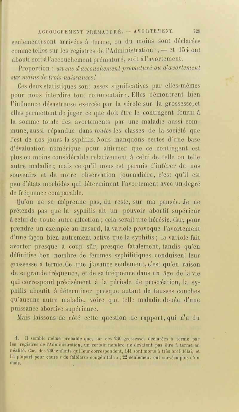 seulement) sont arrivées à terme, ou du moins sont déclarées comme telles sur les registres de l'Administration*; — et 154 ont abouti soit àl'accouchement prématuré, soit àTavortement, Proportion : un cas d'accouchemenl prémaluré ou d'avortemenl sur moins de trois naissances! Ces deux statistiques sont assez significatives par elles-mêmes pour nous interdire tout commentaire. Elles démontrent bien l'influence désastreuse exercée par la vérole sur la grossesse,et elles permettent déjuger ce que doit être le contingent fourni à la somme totale des avortements par une maladie aussi com- mune, aussi répandue dans taules les classes de la société que l'est de nos jours la syphilis.Nous manquons certes d'une base d'évaluation numérique pour affirmer que ce contingent est plus ou moins considérable relativement à celui de telle ou telle autre maladie ; mais ce qu'il nous est permis d'inférer de nos souvenirs et de notre observation journalière, c'est qu'il est peu d'états morbides qui déterminent l'avortement avec un degré de fréquence comparable. Qu'on ne se méprenne pas, du reste, sur ma pensée. Je ne prétends pas que la syphilis ait un pouvoir abortif supérieur à celui de toute autre affection ; cela serait une hérésie. Car, pour prendre un exemple au hasard, la variole provoque l'avortement d'une façon bien autrement active que la syphilis ; la variole fait avorter presque à coup sûr, presque fatalement, tandis qu'en définitive bon nombre de femmes syphilitiques conduisent leur grossesse à terme. Ce que j'avance seulement, c'est qu'en raison de sa grande fréquence, et de sa fréquence dans un âge de la vie qui correspond précisément à la période de procréation, la sy- philis aboutit à déterminer presque autant de fausses couches qu'aucune autre maladie, voire que telle maladie douée d'une puissance abortive supérieure. Mais laissons de côté cette question de rapport, qui n^a du 1. Il semble même probable que, sur ces 260 grossesses déclarées à terme par les registres de l'Administration, un certain nombre ne devaient pas être à ternie en réalité. Car, des 260 enfants qui leur correspondent, 141 sont morts à très bref délai, et la plupart pour cause « de faiblesse congénitale » ; 22 seulement ont survécu plus d'un mois.