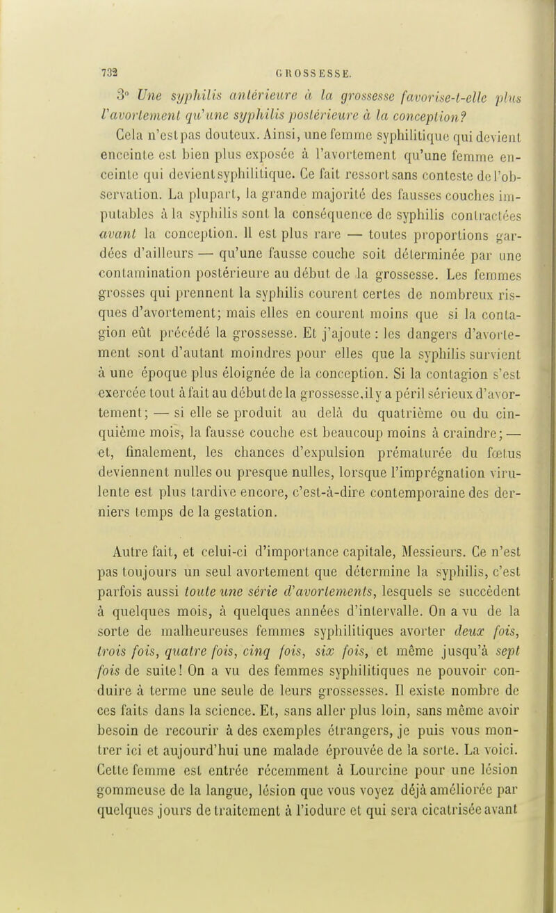 3° Une syphilis antérieure à la grossesse favorise-l-elle plus Vavorlemenl qu'une syphilis postérieure à la conception? Cela n'est pas douteux. Ainsi, une femme syphilitique qui devient enceinte est bien plus exposée à l'avortement qu'une femme en- ceinte qui devient syphilitique. Ce fait ressort sans conteste de l'ob- servation. La plupart, la grande majorité des fausses couches im- putables à la sypiiilis sont la conséquence de syphilis contractées avant la conception. 11 est plus rai'C — toutes proportions gar- dées d'ailleurs — qu'une fausse couche soit déterminée par une contamination postérieure au début de la grossesse. Les femmes grosses qui prennent la syphilis courent certes de nombreux ris- ques d'avortement; mais elles en courent moins que si la conta- gion eût précédé la grossesse. Et j'ajoute : les dangers d'avorte- ment sont d'autant moindres pour elles que la syphilis survient à une époque plus éloignée de la conception. Si la contagion s'est exercée tout àfaitau débutde la grossessejlyapéril sérieux d'avor- tement;— si elle se produit au delà du quatrième ou du cin- quième mois, la fausse couche est beaucoup moins à craindre; — •et, finalement, les chances d'expulsion prématurée du fœtus deviennent nulles ou presque nulles, lorsque l'imprégnation viru- lente est plus tardi\ e encore, c'est-à-dire contemporaine des der- niers temps de la gestation. Autre fait, et celui-ci d'importance capitale. Messieurs. Ce n'est pas toujours un seul avortement que détermine la syphilis, c'est parfois aussi toute une série cVavorlements, lesquels se succèdent à quelques mois, à quelques années d'intervalle. On a vu de la sorte de malheureuses femmes syphilitiques avorter deux fois, trois fois, quatre fois, cinq fois, six fois, et même jusqu'à sept fois de suite! On a vu des femmes syphilitiques ne pouvoir con- duire à terme une seule de leurs grossesses. Il existe nombre de ces faits dans la science. Et, sans aller plus loin, sans même avoir besoin de recourir à des exemples étrangers, je puis vous mon- trer ici et aujourd'hui une malade éprouvée de la sorte. La voici. Cette femme est entrée récemment à Lourcine pour une lésion gommeuse de la langue, lésion que vous voyez déjà améliorée par quelques jours de traitement à l'iodure et qui sera cicatrisée avant