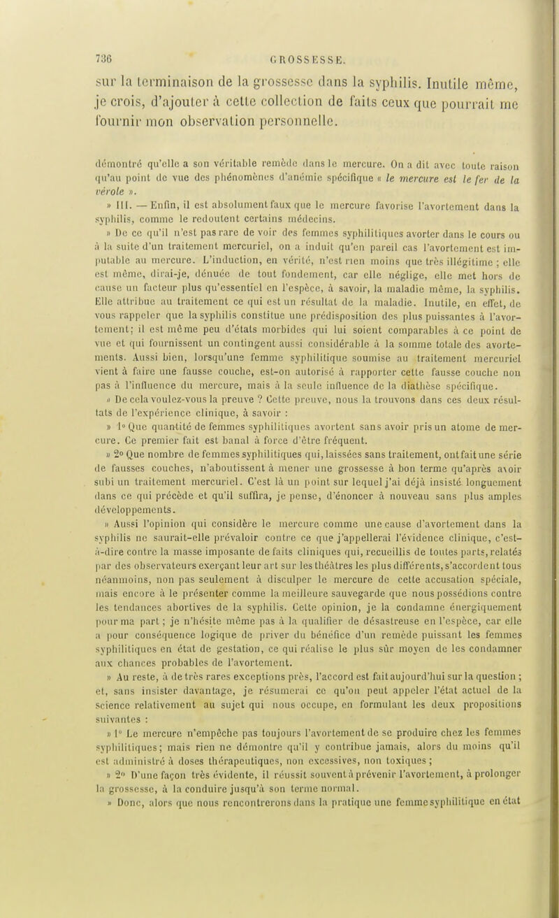 sur la icrminaison de la grossesse clans la syphilis. Inutile même, je crois, d'ajouter ;\ celte collection de faits ceux que pourrait me Iburnir mon observation personnelle. démontré qu'elle a son véritable remède dans le mercure. On a dit avec toute raison qu'au point de vue des phénomènes d'anémie spécifique « le mercure est le fer de la vérole ». » III. —Enfin, il est absolument faux que le mercure favorise l'avortement dans la .syphilis, comme le redoutent certains médecins. » De ce qu'il n'est pas rare de voir des femmes syphilitiques avorter dans le cours ou à la suite d'un traitement mercuriel, on a induit qu'en pareil cas l'avortement est im- putable au mercure. L'induction, en vérité, n'est non moins que très illégitime ; elle est même, dirai-je, dénuée de tout fondement, car elle néglige, elle met hors de cause un facteur plus qu'essentiel en l'espèce, à savoir, la maladie môme, la syphilis. Elle attribue au traitement ce qui est un résultat de la maladie. Inutile, en effet, de vous rappeler que la sypliilis constitue une prédisposition des plus puissantes à l'avor- tement; il est môme peu d'états morbides qui lui soient comparables à ce point de vue et qui fournissent un contingent aussi considérable à la somme totale des avorte- ments. Aussi bien, lorsqu'une femme syphilitique soumise au traitement mercuriel vient à faire une fausse couche, est-on autorisé à rapporter cette fausse couche non pas à l'influence du mercure, mais à la seule influence de la diatlièse spécifique. Il De cela voulez-vous la preuve ? Cette ])reuvc, nous la trouvons dans ces deux résul- tats de l'expérience clinique, à savoir : » loQue quantité de femmes syphilitiques avortent sans avoir pris un atome de mer- cure. Ce premier fait est banal à force d'être fréquent. )) 2 Que nombre de femmes syphilitiques qui, laissées sans traitement, ontfaitune série de fausses couches, n'aboutissent à mener une grossesse à bon terme qu'après a\oir subi un traitement mercuriel. C'est là un point sur lequel j'ai déjà insisté longuement dans ce qui précède et qu'il suffira, je pense, d'énoncer à nouveau sans plus amples développements. Il Aussi l'opinion qui considère le mercure comme une cause d'avortement dans la syphilis ne saurait-elle prévaloir contre ce que j'appellerai l'évidence clinique, c'est- à-dire contre la masse imposante de faits cliniques qui, recueillis de toutes parts,relatés par des observateurs exerçant leur art sur les théâtres les plus différents, s'accordent tous néanmoins, non pas seulement à disculper le mercure de cette accusation spéciale, mais encore à le présenter comme la meilleure sauvegarde que nous possédions contre les tendances abortives de la syphilis. Cette opinion, je la condamne énergiquement pour ma part ; je n'hésite même pas à la qualifier de désastreuse en l'espèce, car elle a pour conséquence logique de priver du bénéfice d'un remède puissant les femmes syphilitiques en état de gestation, ce qui réalise le plus sùr moyen de les condamner aux chances probables de l'avortement. » Au reste, à de très rares exceptions près, Taccord est fait aujourd'hui sur la question ; et, sans insister davantage, je résumerai ce qu'on peut appeler l'état actuel de la Science relativement au sujet qui nous occupe, en formulant les deux propositions suivantes : Il 1' Le mercure n'empêche pas toujours l'avortement de se produire chez les femmes syphilitiques; mais rien ne démontre qu'il y contribue jamais, alors du moins qu'il est administré à doses thérapeutiques, non excessives, non toxiques ; 1)2 D'une façon très évidente, il réussit souvent à prévenir l'avortement, à prolonger la grossesse, à la conduire jusqu'à son terme noi'uial. » Donc, alors que nous rencontrerons dans la pratique une femme syphilitique en état