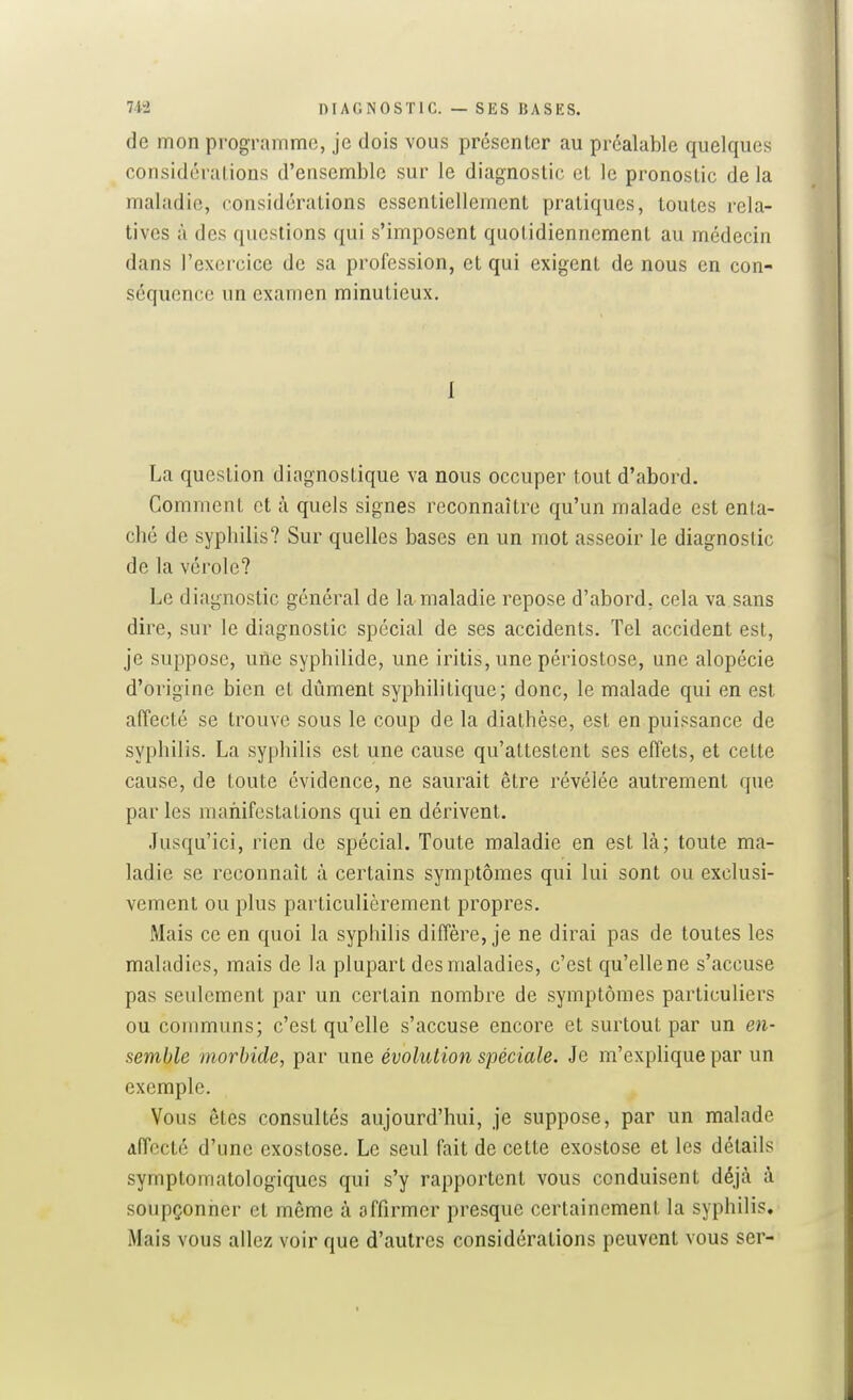 de mon programme, je dois vous présenter au préalable quelques considérations d'ensemble sur le diagnostic et le pronostic de la maladie, considérations essentiellement pratiques, toutes rela- tives à des questions qui s'imposent quotidiennement au médecin dans l'exercice de sa profession, et qui exigent de nous en con- séquence un examen minutieux. 1 La question diagnostique va nous occuper tout d'abord. Comment et à quels signes reconnaître qu'un malade est enta- ché de syphilis? Sur quelles bases en un mot asseoir le diagnostic de la vérole? Le diagnostic général de la maladie repose d'abord, cela va sans dire, sur le diagnostic spécial de ses accidents. Tel accident est, je suppose, une syphilide, une iritis, une périostose, une alopécie d'origine bien et dûment syphilitique; donc, le malade qui en est affecté se trouve sous le coup de la diathèse, est en puissance de syphilis. La syphilis est une cause qu'attestent ses effets, et cette cause, de toute évidence, ne saurait être révélée autrement que par les manifestations qui en dérivent. Jusqu'ici, rien de spécial. Toute maladie en est là; toute ma- ladie se reconnaît à certains symptômes qui lui sont ou exclusi- vement ou plus particulièrement propres. Mais ce en quoi la syphilis diffère, je ne dirai pas de toutes les maladies, mais de la plupart des maladies, c'est qu'elle ne s'accuse pas seulement par un certain nombre de symptômes particuliers ou communs; c'est qu'elle s'accuse encore et surtout par un en- semble morbide, par une évolution spéciale. Je m'explique par un exemple. Vous êtes consultés aujourd'hui, je suppose, par un malade Affecté d'une exostose. Le seul fait de cette exostose et les détails symptomatologiques qui s'y rapportent vous conduisent déjà à soupçonner et même à affirmer presque certainement la syphilis. Mais vous allez voir que d'autres considérations peuvent vous ser-