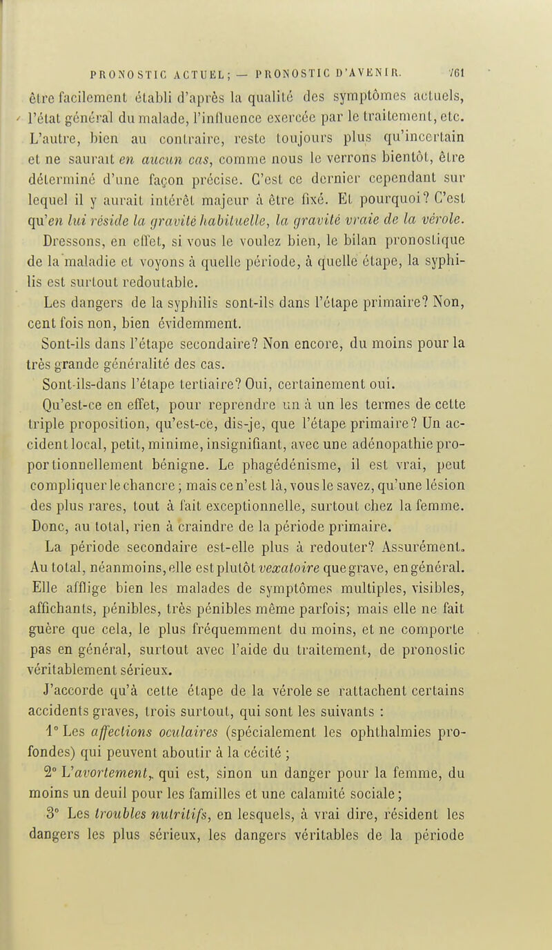 PRONOSTIC ACTUEL; — PRONOSTIC D'AVENIR. 161 être facilement établi d'après la qualité des symptômes actuels, - l'état général du malade, l'influence exercée par le traitement, etc. L'autre, bien au contraire, reste toujours plus qu'incertain et ne saurait en aucun cas, comme nous le verrons bientôt, être déterminé d'une façon précise. C'est ce dernier cependant sur lequel il y aurait intérêt majeur à être fixé. Et pourquoi? C'est qu'en lui réside la gravité liabiiuelle, la gravité vraie de la vérole. Dressons, en effet, si vous le voulez bien, le bilan pronostique de la maladie et voyons à quelle période, à quelle étape, la syphi- lis est surtout redoutable. Les dangers de la syphilis sont-ils dans l'étape primaire? Non, cent fois non, bien évidemment. Sont-ils dans l'étape secondaire? Non encore, du moins pour la très grande généralité des cas. Sont-ils-dans l'étape tertiaire? Oui, certainement oui. Qu'est-ce en effet, pour reprendre un à un les termes de celte triple proposition, qu'est-ce, dis-je, que l'étape primaire? Un ac- cident local, petit, minime, insignifiant, avec une adénopathie pro- portionnellement bénigne. Le phagédénisme, il est vrai, peut compliquer le chancre ; mais ce n'est là, vous le savez, qu'une lésion des plus rares, tout à fait exceptionnelle, surtout chez la femme. Donc, au total, rien à craindre de la période primaire. La période secondaire est-elle plus à redouter? Assurément, Au total, néanmoins, elle est ^^lulàt vexatoire que grave, en général. Elle afflige bien les malades de symptômes multiples, visibles, affichants, pénibles, très pénibles même parfois; mais elle ne fait guère que cela, le plus fréquemment du moins, et ne comporte pas en général, surtout avec l'aide du traitement, de pronostic véritablement sérieux. J'accorde qu'à cette étape de la vérole se rattachent certains accidents graves, trois surtout, qui sont les suivants : i° Les affections oculaires (spécialement les ophthalmies pro- fondes) qui peuvent aboutir à la cécité ; 2° Vavortement,, qui est, sinon un danger pour la femme, du moins un deuil pour les familles et une calamité sociale ; 3° Les troubles nutritifs, en lesquels, à vrai dire, résident les dangers les plus sérieux, les dangers véritables de la période