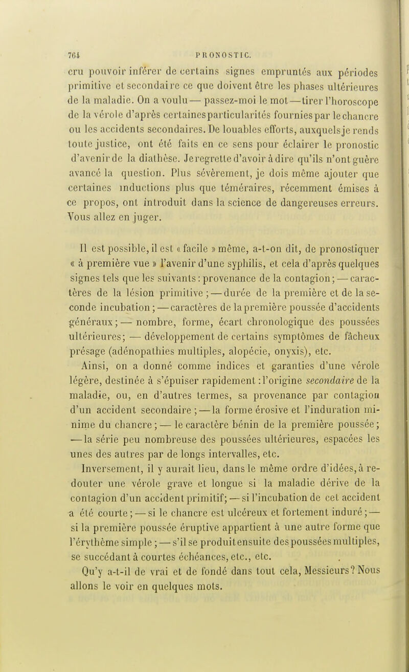 cru pouvoir inférer de certains signes empruntés aux périodes primitive et secondaire ce que doivent être les phases ultérieures de la maladie. On a voulu— passez-moi le mot—tirer l'horoscope | de la vérole d'après certaincsparticularilés fournies par le chancre ou les accidents secondaires. De louables efforts, auxquels je rends toute justice, ont été faits en ce sens pour éclairer le pronostic d'avenirde la dialhèse. Jeregrette d'avoir à dire qu'ils n'ontguère avancé la question. Plus sévèrement, je dois môme ajouter que certaines inductions plus que téméraires, récemment émises à ce propos, ont introduit dans la science de dangereuses erreurs. Vous allez en juger. Il est possible, il est « facile » môme, a-t-on dit, de pronostiquer « à première vue » l'avenir d'une syphilis, et cela d'après quelques signes tels que les suivants : provenance de la contagion ; — carac- tères de la lésion primitive ; — durée de la première et de la se- conde incubation ; — caractères de la première poussée d'accidents généraux;— nombre, forme, écart chronologique des poussées ultérieures; —développement de certains symptômes de fâcheux présage (adénopathies multiples, alopécie, onyxis), etc. Ainsi, on a donné comme indices et garanties d'une vérole légère, destinée à s'épuiser rapidement : l'origine secondaire de la maladie, ou, en d'autres termes, sa provenance par contagion d'un accident secondaire ;—la forme érosive et l'induration mi- ninie du chancre; — le caractère bénin de la première poussée; — la série peu nombreuse des poussées ultérieures, espacées les unes des autres par de longs intervalles, etc. Inversement, il y aurait lieu, dans le même ordre d'idées, à re- douter une vérole grave et longue si la maladie dérive de la contagion d'un accident primitif; — si l'incubation de cet accident ■a. été courte; — si le chancre est ulcéreux et fortement induré; — si la première poussée éruptive appartient à une autre forme que l'érythème simple ; — s'il se produit ensuite des poussées multiples, se succédant à courtes échéances, etc., etc. Qu'y a-t-il de vrai et de fondé dans tout cela. Messieurs? Nous allons le voir en quelques mots.