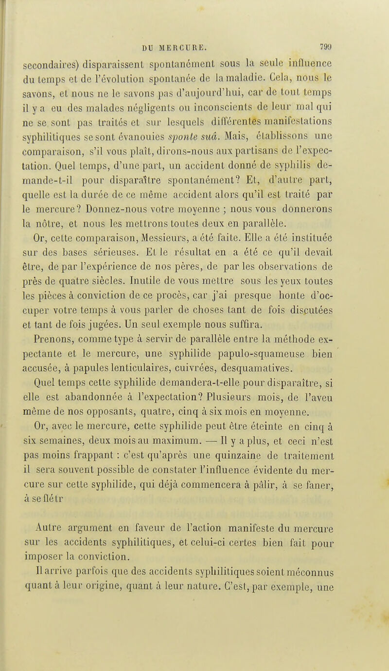 secondaires) disparaissent sponLancment sous la seule influence du temps et de l'évolution spontanée de la maladie. Cela, nous le savons, et nous ne le savons pas d'aujourd'hui, car de tout temps il y a eu des malades négligents ou inconscients de leur mal qui ne se sont pas traités et sur lesquels difl'érentes manifestations syphilitiques se sont évanouies 5po>i/0 swa. Mais, établissons une comparaison, s'il vous plaît, dirons-nous aux partisans de l'expec- tation. Quel temps, d'une part, un accident donné de syphilis de- mande-t-il pour disparaître spontanément? Et, d'autre part, quelle est la durée de ce même accident alors qu'il est traité par le mercure? Donnez-nous votre moyenne ; nous vous donnerons la nôtre, et nous les mettrons toutes deux en parallèle. Or, cette comparaison. Messieurs, a été faite. Elle a été instituée sur des bases sérieuses. Et le résultat en a été ce qu'il devait être, de par l'expérience de nos pères, de par les observations de près de quatre siècles. Inutile de vous mettre sous les yeux toutes les pièces à conviction de ce procès, car j'ai presque honte d'oc- cuper votre temps à vous parler de choses tant de fois discutées et tant de fois jugées. Un seul exemple nous suffira. Prenons, comme type à servir de parallèle entre la méthode ex- pectante et le mercure, une syphilide papulo-squameuse bien accusée, à papules lenticulaires, cuivrées, desquamatives. Quel temps cette syphilide demandera-t-elle pour disparaître, si elle est abandonnée à l'expectation? Plusieurs mois, de l'aveu même de nos opposants, quatre, cinq à six mois en moyenne. Or, avec le mercure, cette syphilide peut être éteinte en cinq à six semaines, deux mois au maximum. — Il y a plus, et ceci n'est pas moins frappant : c'est qu'après une quinzaine de traitement il sera souvent possible de constater l'influence évidente du mer- cure sur cette syphilide, qui déjà commencera à pâlir, à se faner, à seflétr Autre argument en faveur de l'action manifeste du mercure sur les accidents syphilitiques, et celui-ci certes bien fait pour imposer la conviction. 11 arrive parfois que des accidents syphilitiques soient méconnus quanta leur origine, quant à leur nature. C'est,par exemple, une