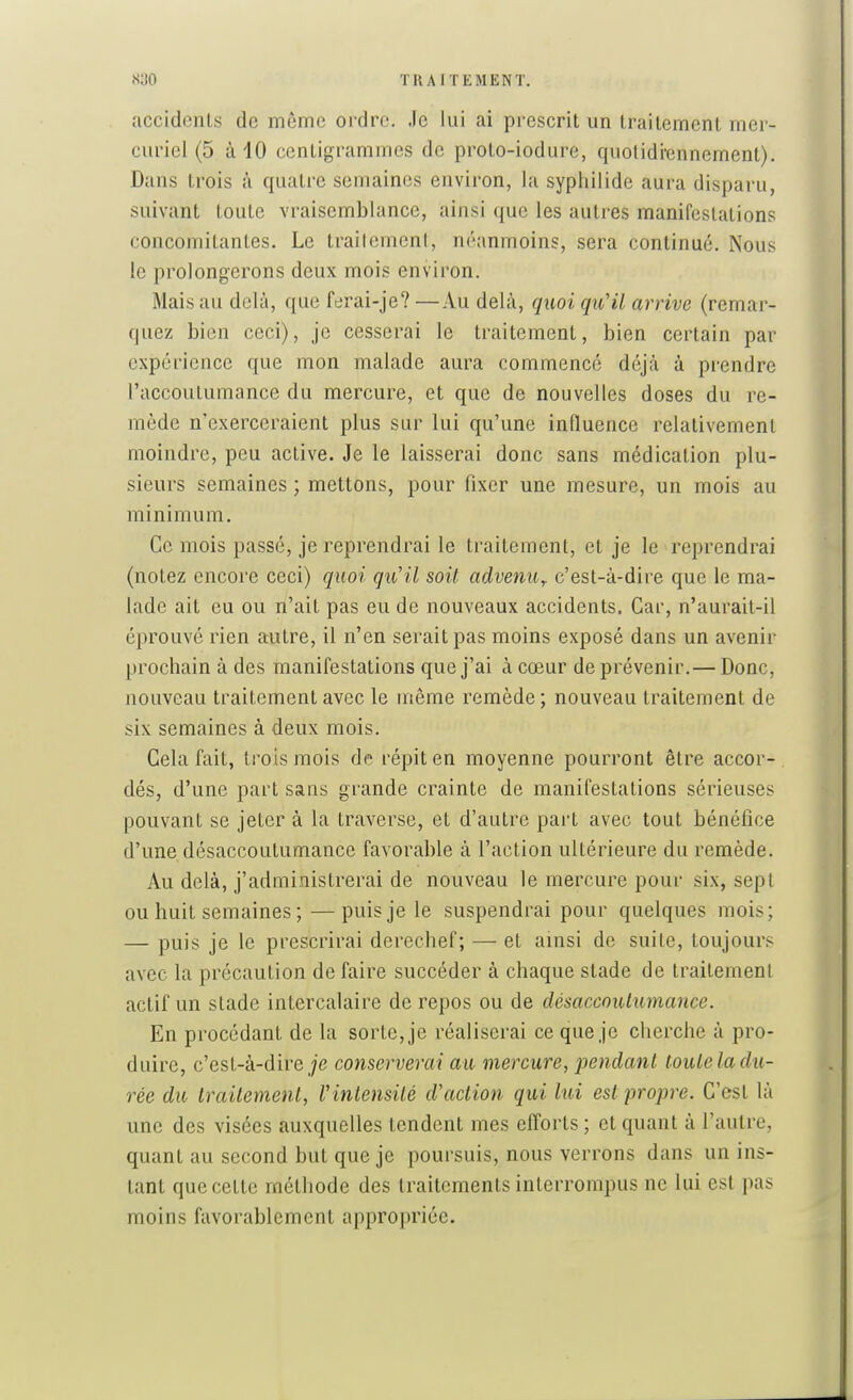 accidents de même ordre. Je lui ai prescrit un traitement mer- curiel (5 à 10 centigrammes de proto-iodure, quolidrennement). Dans trois à quatre semaines environ, la sypliilide aura disparu, suivant toute vraisemblance, ainsi que les autres manifestations concomitantes. Le trailcmcnl, néanmoins, sera continué. Nous le prolongerons deux mois environ. Mais au delà, que ferai-je? —Au delà, quoi qu'il arrive (remar- quez bien ceci), je cesserai le traitement, bien certain par expérience que mon malade aura commencé déjà à prendre l'accoutumance du mercure, et que de nouvelles doses du re- mède n'exerceraient plus sur lui qu'une influence relativement moindre, peu active. Je le laisserai donc sans médication plu- sieurs semaines ; mettons, pour fixer une mesure, un mois au minimum. Ce mois passé, je reprendrai le traitement, et je le reprendrai (notez encore ceci) quoi qu'il soit advenu^ c'est-à-dire que le ma- lade ait eu ou n'ait pas eu de nouveaux accidents. Car, n'aurait-il éprouvé rien autre, il n'en serait pas moins exposé dans un avenir prochain à des manifestations que j'ai à cœur de prévenir.— Donc, nouveau traitement avec le même remède; nouveau traitement de six semaines à deux mois. Cela fait, trois mois de répit en moyenne pourront être accor- dés, d'une part sans grande crainte de manifestations sérieuses pouvant se jeter à la traverse, et d'autre part avec tout bénéfice d'une désaccoutumance favorable à l'action ultérieure du remède. Au delà, j'administrerai de nouveau le mercure pour six, sept ou huit semaines ;—puis je le suspendrai pour quelques mois; — puis je le prescrirai derechef; — et ainsi de suite, toujours avec la précaution de faire succéder à chaque stade de traitement actif un stade intercalaire de repos ou de désaccoutumance. En procédant de la sorte, je réaliserai ce que je cherche à pro- duire, c'est-à-dire je conserverai au mercure, pendant toute la du- rée du traitement, Vinlensilé d'action qui lui est propre. C'est là une des visées auxquelles tendent mes efforts ; et quant à l'autre, quant au second but que je poursuis, nous verrons dans un ins- tant que cette méthode des traitements interrompus ne lui est pas moins favorablement appro]n'iée.