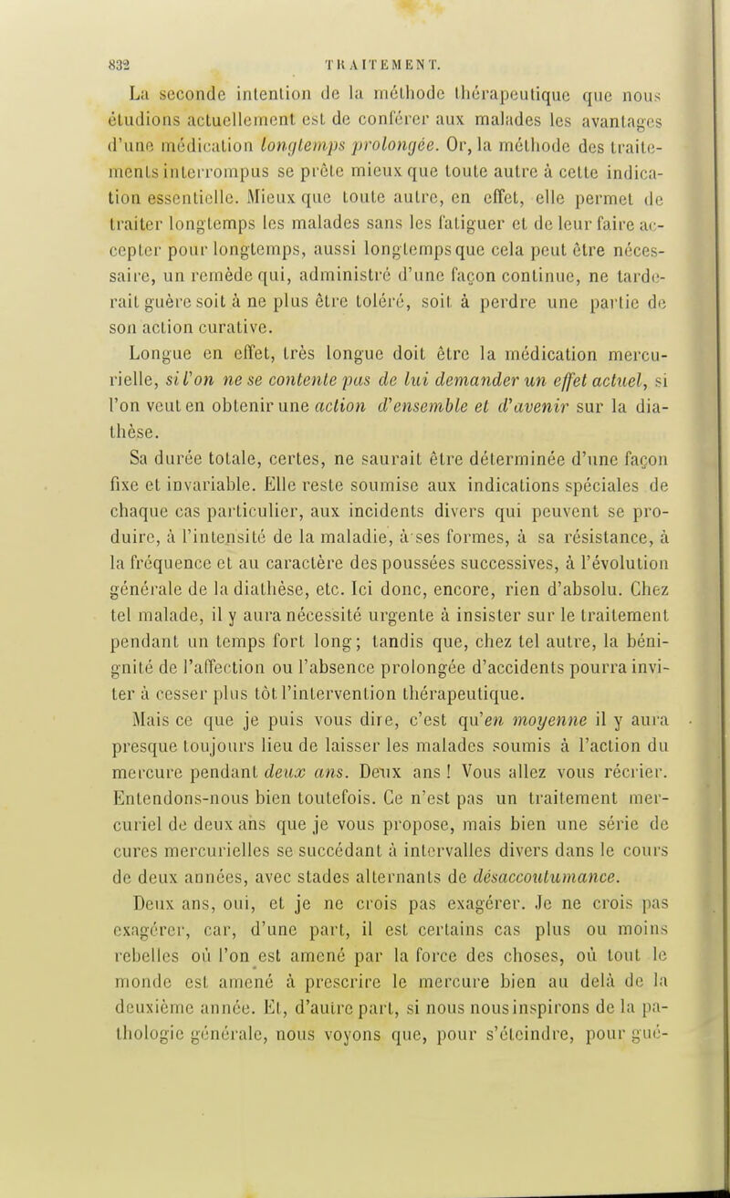 La seconde intention de la méthode thérapeutique que nous éludions actuellement est de conférer aux malades les avantages d'une médication longtemps prolongée. Or, la méthode des traite- ments interrompus se prête mieux que toute autre à cette indica- tion essentielle. Mieux que toute autre, en effet, elle permet de traiter longtemps les malades sans les fatiguer et de leur faire at;- cepler pour longtemps, aussi longtemps que cela peut être néces- saire, un remède qui, administré d'une façon continue, ne tarde- rait guère soit à ne plus être toléré, soit à perdre une partie de son action curative. Longue en effet, très longue doit être la médication mercu- rielle, si L'on ne se contente pas de lui demander un effet actuel^ si l'on veut en obtenir une action d'ensemble et d'avenir sur la dia- thèse. Sa durée totale, certes, ne saurait être déterminée d'une façon fixe et invariable. Elle reste soumise aux indications spéciales de chaque cas particulier, aux incidents divers qui peuvent se pro- duire, à l'intensité de la maladie, à ses formes, à sa résistance, à la fréquence et au caractère des poussées successives, à l'évolution générale de la diathèse, etc. Ici donc, encore, rien d'absolu. Chez tel malade, il y aura nécessité urgente à insister sur le traitement pendant un temps fort long; tandis que, chez tel autre, la béni- gnité de l'affection ou l'absence prolongée d'accidents pourra invi- ter à cesser plus tôt l'intervention thérapeutique. Mais ce que je puis vous dire, c'est qu'en moyenne il y aura presque toujours lieu de laisser les malades soumis à l'action du mercure pendant deux ans. Deux ans ! Vous allez vous récrier. Entendons-nous bien toutefois. Ce n'est pas un traitement mer- curiel de deux ans que je vous propose, mais bien une série de cures mercurielles se succédant à intervalles divers dans le cours de deux années, avec stades alternants de désaccoulumance. Deux ans, oui, et je ne crois pas exagérer. Je ne crois pas exagérer, car, d'une part, il est certains cas plus ou moins rebelles où l'on est amené par la force des choses, où tout le monde est amené à prescrire le mercure bien au delà de la deuxième année. Et, d'autre part, si nous nous inspirons de la pa- thologie générale, nous voyons que, pour s'éteindre, pour gué-