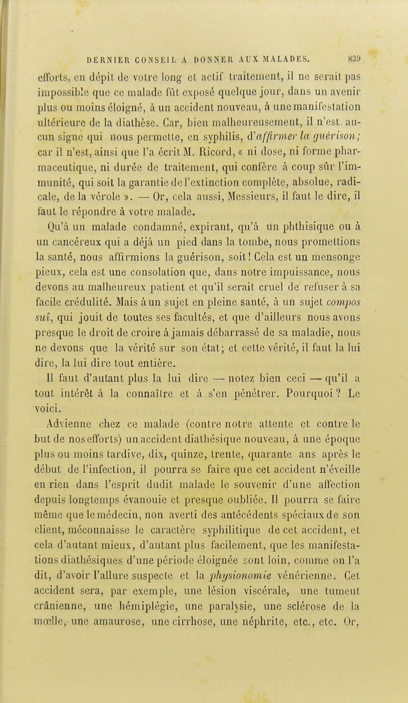 efforts, on dépit de votre long et actif traitement, il ne serait pas impossible que ce malade fût exposé quelque jour, dans un avenir plus ou moins éloigné, à un accident nouveau, à une manifestation ultérieure de la diathèse. Car, bien malheureusement, il n'est, au- cun signe qui nous permette, en syphilis, d'affirmer la guérison; car il n'est, ainsi que l'a écrit M. Ricord, « ni dose, ni forme phar- maceutique, ni durée de traitement, qui confère à coup sûr l'im- munité, qui soit la garantie de l'extinction complète, absolue, radi- cale, de la vérole ». — Or, cela aussi. Messieurs, il faut le dire, il faut le répondre à votre malade. Qu'à un malade condamné, expirant, qu'à un phthisique ou à un cancéreux qui a déjà un pied dans la tombe, nous promettions la santé, nous affirmions la guérison, soit! Cela est un mensonge pieux, cela est une consolation que, dans notre impuissance, nous devons au malheureux patient et qu'il serait cruel de refuser à sa facile crédulité. Mais à un sujet en pleine santé, à un sujet compos suî, qui jouit de toutes ses facultés, et que d'ailleurs nous avons presque le droit de croire à jamais débarrassé de sa maladie, nous ne devons que la vérité sur son état; et cette vérité, il faut la lui dire, la lui dire tout entière. Il faut d'autant plus la lui dire — notez bien ceci — qu'il a tout intérêt à la connaître et à s'en pénétrer. Pourquoi ? Le voici. Advienne chez ce malade (contre notre attente et contre le but de nos efforts) un accident diathésique nouveau, à une époque plus ou moins tardive, dix, quinze, trente, quarante ans après le début de l'infection, il pourra se faire que cet accident n'éveille en rien dans l'esprit dudit malade le souvenir d'une affection depuis longtemps évanouie et presque oubliée. Il pourra se faire même que le médecin, non averti des antécédents spéciaux de son client, méconnaisse le caractère syphilitique de cet accident, et cela d'autant mieux, d'autant plus facilement, que les manifesta- tions diathésiques d'une période éloignée sont loin, comme on l'a dit, d'avoir l'allure suspecte et \a jjhysionomie vénérienne. Cet accident sera, par exemple, une lésion viscérale, une tumeut crânienne, une hémiplégie, une paralysie, une sclérose de la mœlle,-une amaurose, une cirrhose, une néphrite, etc., etc. Or,