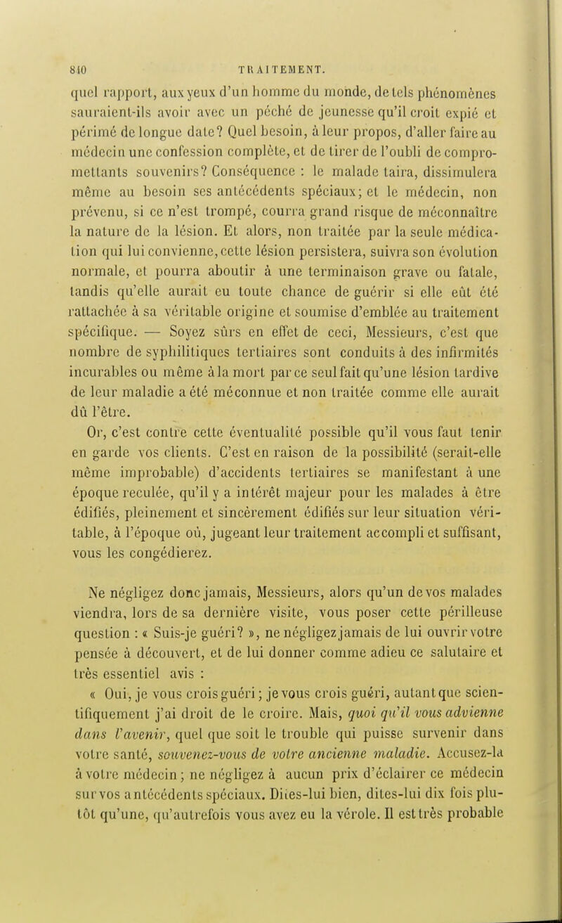 quel rapport, aux yeux d'un lionimc du monde, de tels phénomènes sauraienl-ils avoir avec un péché de jeunesse qu'il croit expié et périmé de longue date? Quel besoin, à leur propos, d'aller faire au médecin une confession complète, et de tirer de l'oubli de compro- mettants souvenirs? Conséquence : le malade taira, dissimulera même au besoin ses antécédents spéciaux; et le médecin, non prévenu, si ce n'est trompe, courra grand risque de méconnaître la nature de la lésion. Et alors, non traitée par la seule médica- tion qui lui convienne, cette lésion persistera, suivra son évolution normale, et pourra aboutir à une terminaison grave ou fatale, tandis qu'elle aurait eu toute chance de guérir si elle eût été rattachée à sa véritable origine et soumise d'emblée au traitement spécifique. — Soyez sûrs en effet de ceci, Messieurs, c'est que nombre de syphilitiques tertiaires sont conduits à des infirmités incurables ou même à la mort parce seul fait qu'une lésion tardive de leur maladie a été méconnue et non traitée comme elle aurait dû l'être. Or, c'est contre celte éventualité possible qu'il vous faut tenir en garde vos clients. C'est en raison de la possibilité (serait-elle même improbable) d'accidents tertiaires se manifestant à une époque reculée, qu'il y a intérêt majeur pour les malades à être édifiés, pleinement et sincèrement édifiés sur leur situation véri- table, à l'époque où, jugeant leur traitement accomph et suffisant, vous les congédierez. Ne négligez donc jamais. Messieurs, alors qu'un de vos malades viendra, lors de sa dernière visite, vous poser cette périlleuse question : « Suis-je guéri? », ne négligez jamais de lui ouvrir votre pensée à découvert, et de lui donner comme adieu ce salutaire et très essentiel avis : « Oui, je vous crois guéri ; je vous crois guéri, autant que scien- tifiquement j'ai droit de le croire. Mais, quoi qiCil vous advienne dans l'avenir, quel que soit le trouble qui puisse survenir dans votre santé, souvenez-vous de votre ancienne maladie. Accusez-k à votre médecin; ne néghgez à aucun prix d'éclairer ce médecin survos antécédents spéciaux. Diies-lui bien, dites-lui dix fois plu- tôt qu'une, qu'autrefois vous avez eu la vérole. Il est très probable