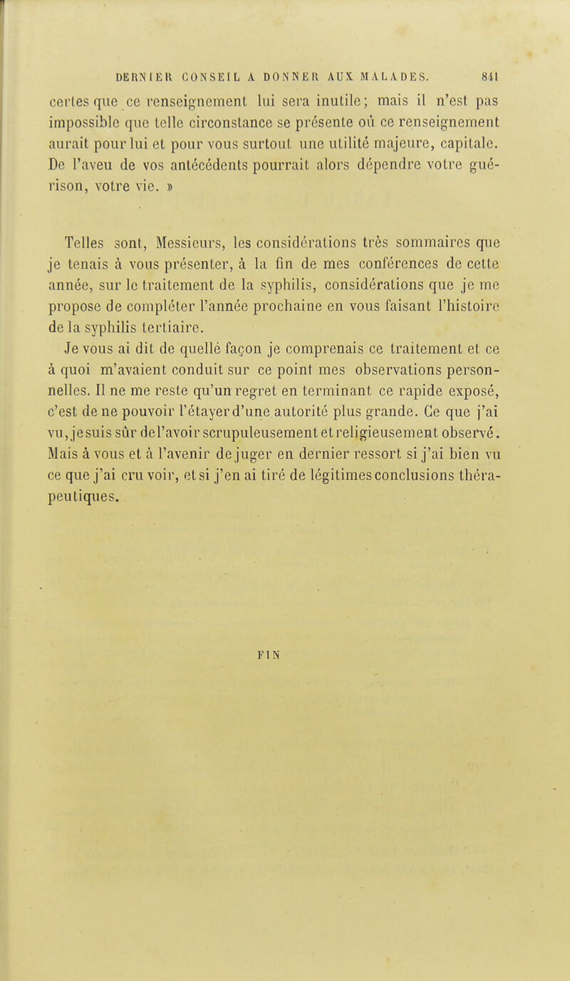 cerles que ce renseignement lui sera inutile; mais il n'est pas impossible que telle circonstance se présente où ce renseignement aurait pour lui et pour vous surtout une utilité majeure, capitale. De l'aveu de vos antécédents pourrait alors dépendre votre gué- rison, votre vie. » Telles sont, Messieurs, les considérations très sommaires que je tenais à vous présenter, à la fin de mes conférences de cette année, sur le traitement de la syphilis, considérations que je me propose de compléter l'année prochaine en vous faisant l'histoire de la syphilis tertiaire. Je vous ai dit de quelle façon je comprenais ce traitement et ce à quoi m'avaient conduit sur ce point mes observations person- nelles. Il ne me reste qu'un regret en terminant ce rapide exposé, c'est de ne pouvoir l'étayer d'une autorité plus grande. Ce que j'ai vu,jesuis sûr del'avoir scrupuleusement et religieusement observé. Mais à vous et à l'avenir déjuger en dernier ressort si j'ai bien vu ce que j'ai cru voir, et si j'en ai tiré de légitimes conclusions théra- peutiques. FIN