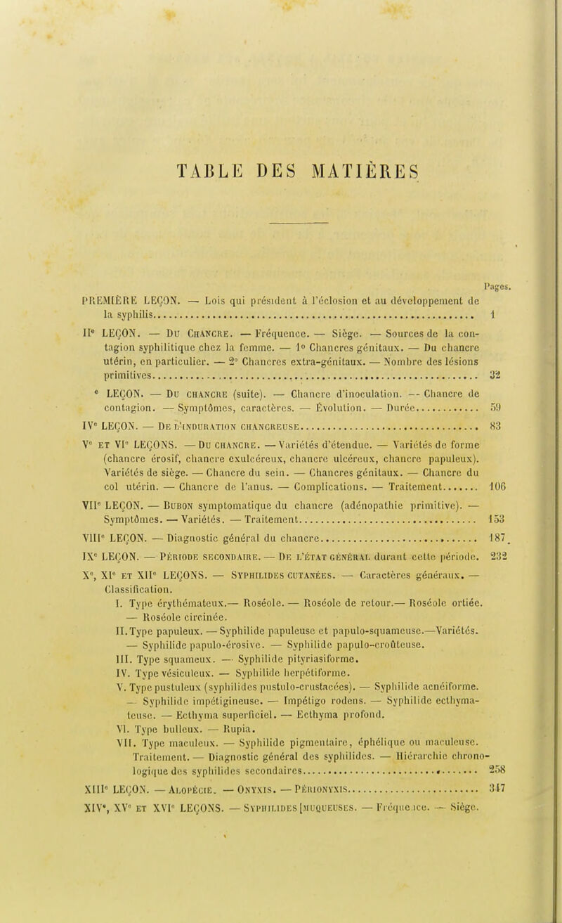 TABLE DES MATIÈRES Pages. PREM(ÈRE LEÇON. — Lois qui piésideiit à l'éclosion et au ilévcloppement de la syphilis 1 II* LEÇON. — Du Chancre. —Fréquence.— Siège. —Sources de la con- tagion syphilitique chez la femme. — 1 Chancres génitaux. — Du chancre utérin, en particulier. — 2° Chancres extra-génitaux. — Nornhrc des lésions primitives , 32 • LEÇON. — Du CHANCRE (suite). — Chancre d'inoculation. — Chancre de contagion. — Symptômes, caractères. — Evolution. — Durée 5!) IV= LEÇON. — De l'induration cii.ancreuse «3 y ET Vl° LEÇONS. —Du chancre. —Variétés d'étendue. — Variétés de forme (chancre érosif, chancre exulcéreux, chancre ulcéreux, chancre papuleux). Variétés de siège. — Chancre du sein. — Chancres génitaux. — Chancre du col utérin. — Chancre de l'anus. — Complications. — Traitement 106 VIP LEÇON. — Bubon symptomatique du chancre (adénopathie primitive). — Symptômes.—Variétés, —Traitement 153 VIILEÇON. — Diagnostic général du chancre 187 _ IX'' LEÇON. — PÉRIODE SECONDAIRE. — De L'ÉTAT GÉNÉRAL durant ccttc période. 232 X% XI° ET X1I° LEÇONS. — Syphilides cutanées. — Caractères généraux, — Classification. I. Type érythématcux.— Roséole. — Roséole de retour.— Roséole ortiée. — Roséole circinée. II. Type papuleux. —Syphilide papuleuse et papulo-squamcuse.—Variétés. — Syphilide papulo-érosive. — Sypliilidc papulo-croûtcuse. III. Type squameux. — Syphilide pityriasiforme. IV. Type vésiculcux. — Syphilide hcrpétifornie. V. Type pustuleux (syphilides pustulo-crustacées). — Syphilide acnéiforme. — Syphilide impétigineuse. — Impétigo rodens. — Syphilide ecthyma- teuse. — Ectliyma superficiel. — Ecthyma profond. VI. Type buUeux. — Rupia. VII. Type maculeux. — Syphilide pigmentaire, éphélique ou maculeuse. Traitement. — Diagnostic général des syphilides. — Hiérarchie chrono- logi(|uedos syphilides secondaires • 258 XIll LEÇON. — Alopécie. — Onyxis. — Périonyxis 347 XIV, XV et XVl LEÇONS. — Syphilides [jiucueuses. — Fréiiue icc. — Siège.