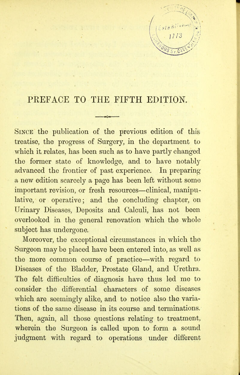 PEEFACE TO THE FIFTH EDITION. Since the publication of the previous edition of this treatise, the progress of Surgery, in the department to which it. relates, has been such as to have partly changed the former state of knowledge, and to have notably advanced the frontier of past experience. In preparing a new edition scarcely a page has been left without some important revision, or fresh resources—clinical, manipu- lative, or operative; and the concluding chapter, on Urinary Diseases, Deposits and Calculi, has not been overlooked in the general renovation which the whole subject has undergone. Moreover, the exceptional circumstances in which the Surgeon may be placed have been entered into, as Avell as the more common course of practice—with regard to Diseases of the Bladder, Prostate Gland, and Urethra. The felt difficulties of diagnosis have thus led me to consider the differential characters of some diseases which are seemingly alike, and to notice also the varia- tions of the same disease in its course and terminations. Then, again, all those questions relating to treatment, wherein the Surgeon is called upon to form a sound judgment with regard to operations under different