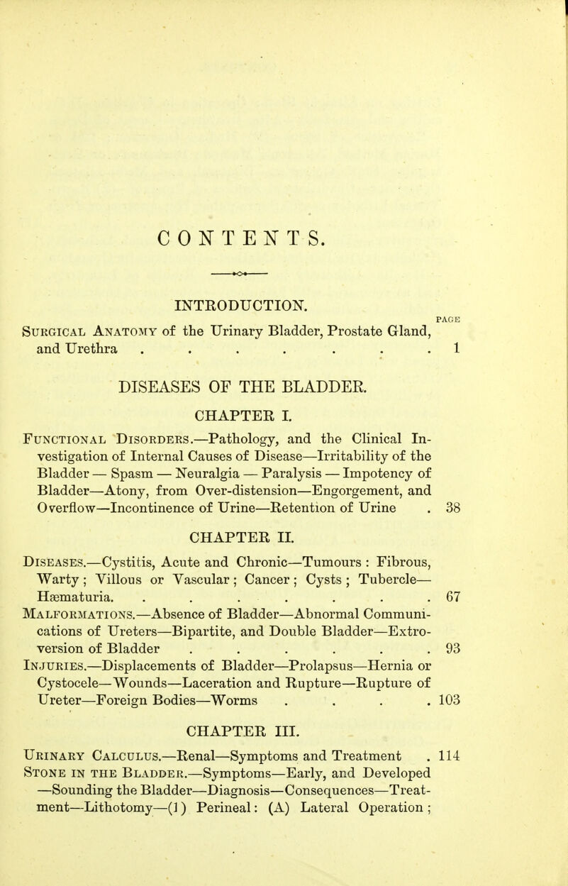 CONTENTS. INTRODUCTION. PAGE Surgical Anatomy of the Urinary Bladder, Prostate Gland, and Urethra .... ... 1 DISEASES OF THE BLADDER CHAPTEE I. Functional Disorders.—Pathology, and the Clinical In- vestigation of Internal Causes of Disease—Irritability of the Bladder — Spasm — Neuralgia — Paralysis — Impotency of Bladder—Atony, from Over-distension—Engorgement, and Overflow—Incontinence of Urine—Retention of Urine . 38 CHAPTER II. Diseases.—Cystitis, Acute and Chronic—Tumours : Fibrous, Warty ; Villous or Vascular ; Cancer ; Cysts ; Tubercle— Haematuria. . . . . . . .67 Malformations.—Absence of Bladder—Abnormal Communi- cations of Ureters—Bipartite, and Double Bladder—Extro- version of Bladder . . . . . .93 Injuries.—Displacements of Bladder—Prolapsus—Hernia or Cystocele—Wounds—Laceration and Rupture—Rupture of Ureter—Foreign Bodies—Worms .... 103 CHAPTER III. Urinary Calculus.—Renal—Symptoms and Treatment . 114 Stone in the Bladder.—Symptoms—Early, and Developed —Sounding the Bladder—Diagnosis—Consequences—Treat- ment—Lithotomy—(1) Perineal: (A) Lateral Operation ;