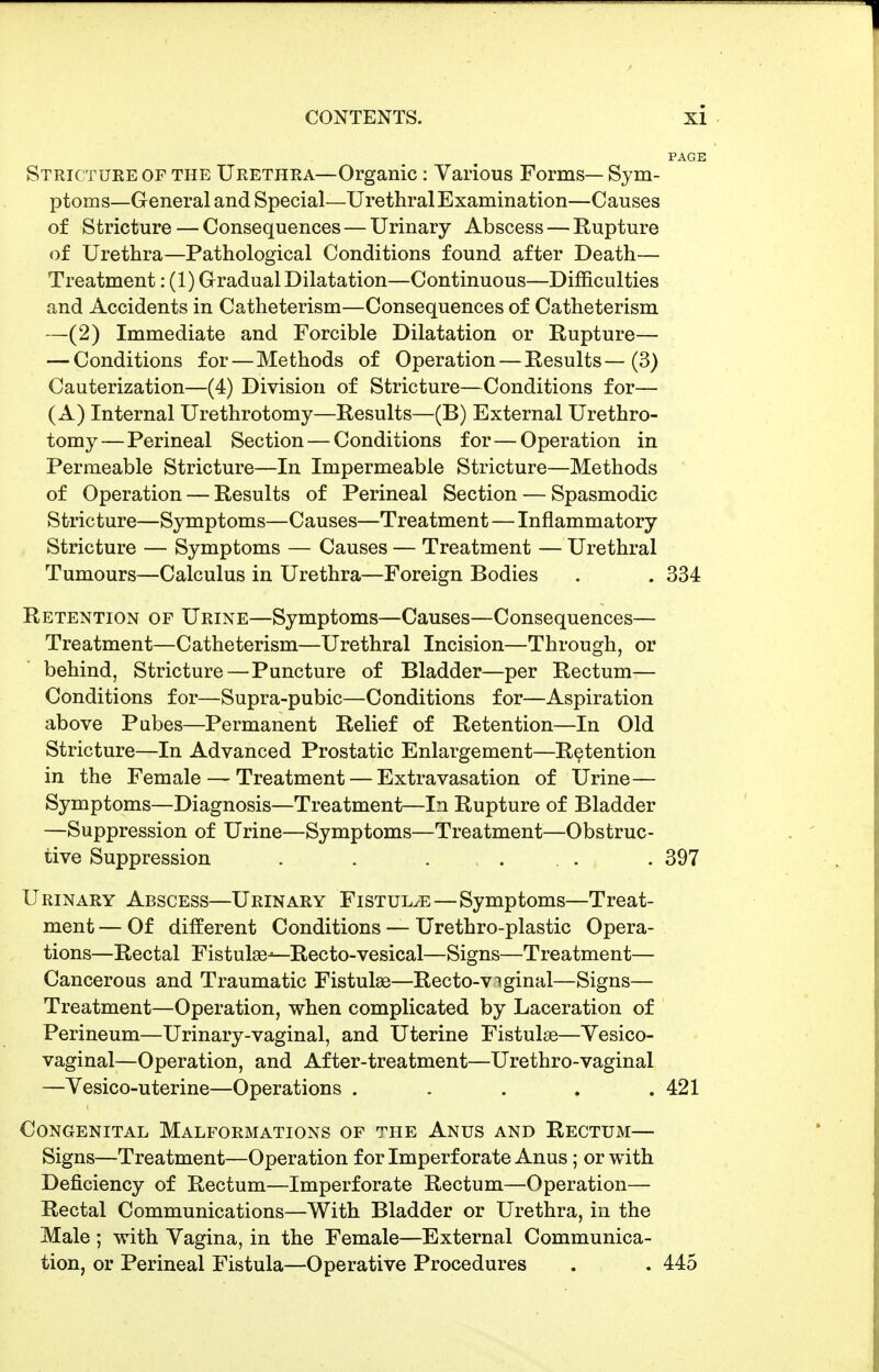 Stricture of the Urethra—Organic: Various Forms— Sym- ptoms—General and Special—Urethral Examination—Causes of Stricture — Consequences — Urinary Abscess — Rupture of Urethra—Pathological Conditions found after Death— Treatment: (1) Gradual Dilatation—Continuous—Difficulties and Accidents in Catheterism—Consequences of Catheterism —(2) Immediate and Forcible Dilatation or Rupture— — Conditions for—Methods of Operation — Results—(3) Cauterization—(4) Division of Stricture—Conditions for— (A) Internal Urethrotomy—Results—(B) External Urethro- tomy— Perineal Section — Conditions for — Operation in Permeable Stricture—In Impermeable Stricture—Methods of Operation — Results of Perineal Section — Spasmodic Stricture—Symptoms—Causes—Treatment—Inflammatory Stricture — Symptoms — Causes — Treatment — Urethral Tumours—Calculus in Urethra—Foreign Bodies . . 334 Retention of Urine—Symptoms—Causes—Consequences— Treatment—Catheterism—Urethral Incision—Through, or behind, Stricture — Puncture of Bladder—per Rectum— Conditions for—Supra-pubic—Conditions for—Aspiration above Pubes—Permanent Relief of Retention—In Old Stricture—In Advanced Prostatic Enlargement—Retention in the Female — Treatment — Extravasation of Urine— Symptoms—Diagnosis—Treatment—In Rupture of Bladder —Suppression of Urine—Symptoms—Treatment—Obstruc- tive Suppression . . . ... . 397 Urinary Abscess—Urinary Fistula—Symptoms—Treat- ment — Of different Conditions — Urethro-plastic Opera- tions—Rectal Fistulas-—Recto-vesical—Signs—Treatment— Cancerous and Traumatic Fistulae—Recto-viginal—Signs— Treatment—Operation, when complicated by Laceration of Perineum—Urinary-vaginal, and Uterine Fistulae—Vesico- vaginal—Operation, and After-treatment—Urethro-vaginal —Vesico-uterine—Operations . . . . .421 Congenital Malformations of the Anus and Rectum— Signs—Treatment—Operation for Imperforate Anus; or with Deficiency of Rectum—Imperforate Rectum—Operation— Rectal Communications—With Bladder or Urethra, in the Male ; with Vagina, in the Female—External Communica- tion, or Perineal Fistula—Operative Procedures . . 445