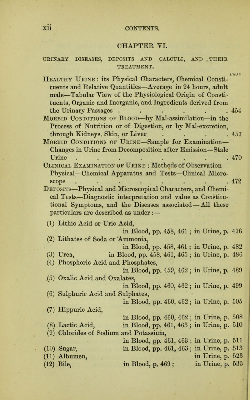 CHAPTER YI. URINAEY DISEASES, DEPOSITS AND CALCULI, AND THEIR TREATMENT. PAGE Healthy Urine : its Physical Characters, Chemical Consti- tuents and Relative Quantities—Average in 24 hours, adult male—Tabular Yiew of the Physiological Origin of Consti- tuents, Organic and Inorganic, and Ingredients derived from the Urinary Passages ...... 454 Morbid Conditions of Blood—by Mal-assimilation—in the Process of Nutrition or of Digestion, or by Mal-excretion, through Kidneys. Skin, or Liver .... 457 Morbid Conditions of Urine—Sample for Examination— Changes in Urine from Decomposition after Emission—Stale Urine . . . . . . . .470 Clinical Examination of Urine : Methods of Observation— Physical—Chemical Apparatus and Tests—Clinical Micro- scope ........ 472 Deposits—Physical and Microscopical Characters, and Chemi- cal Tests—Diagnostic interpretation and value as Constitu- tional Symptoms, and the Diseases associated — All these particulars are described as under :— (1) Lithic Acid or Uric Acid, in Blood, pp. 458, 461 ; in Urine, p. 476 (2) Lithates of Soda or Ammonia, in Blood, pp. 458, 461 ; in Urine, p. 482 (3) Urea, in Blood, pp. 458, 461, 465 ; in Urine, p. 486 (4) Phosphoric Acid and Phosphates, in Blood, pp. 459, 462 ; in Urine, p. 489 (5) Oxalic Acid and Oxalates, in Blood, pp. 460, 462 ; in Urine, p. 499 (6) Sulphuric Acid and Sulphates, in Blood, pp. 460, 462 ; in Urine, p. 505 (7) Hippuric Acid, in Blood, pp. 460, 462 ; in Urine, p. 508 (8) Lactic Acid, in Blood, pp. 461, 463 ; in Urine, p. 510 (9) Chlorides of Sodium and Potassium, in Blood, pp. 461, 463 ; in Urine, p. 511 (10) Sugar, in Blood, pp. 461, 463 ; in Urine, p. 513 (11) Albumen, in Urine, p. 523