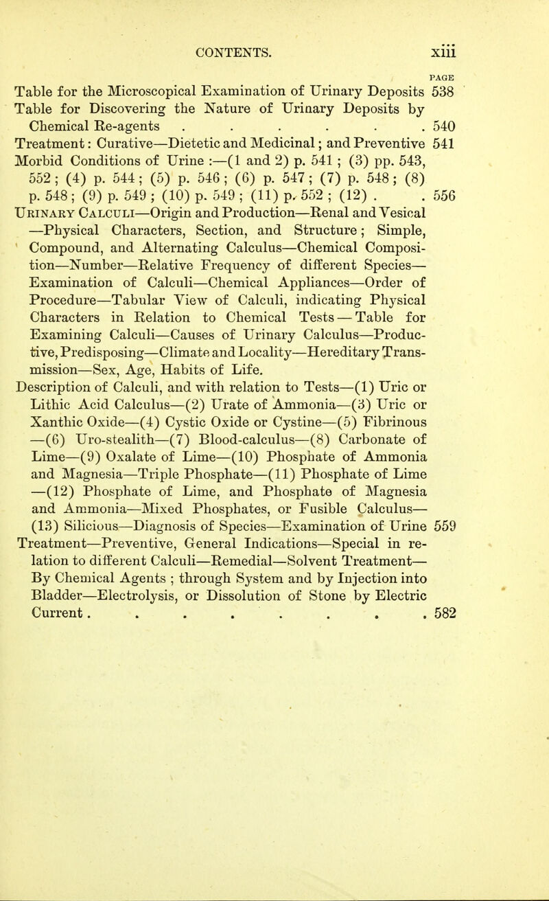 PAGE Table for the Microscopical Examination of Urinary Deposits 538 Table for Discovering the Nature of Urinary Deposits by Chemical Re-agents ...... 540 Treatment: Curative—Dietetic and Medicinal; and Preventive 541 Morbid Conditions of Urine :—(1 and 2) p. 541 ; (3) pp. 543, 552 ; (4) p. 544; (5) p. 546 ; (6) p. 547; (7) p. 548; (8) p. 548 ; (9) p. 549 ; (10) p. 549 ; (11) p. 552 ; (12) . . 556 Urinary Calculi—Origin and Production—Renal and Vesical —Physical Characters, Section, and Structure; Simple, Compound, and Alternating Calculus—Chemical Composi- tion—Number—Relative Frequency of different Species— Examination of Calculi—Chemical Appliances—Order of Procedure—Tabular View of Calculi, indicating Physical Characters in Relation to Chemical Tests — Table for Examining Calculi—Causes of Urinary Calculus—Produc- tive, Predisposing—Climate and Locality—Hereditary Trans- mission—Sex, Age, Habits of Life, Description of Calculi, and with relation to Tests—(1) Uric or Lithic Acid Calculus—(2) Urate of Ammonia—(3) Uric or Xanthic Oxide—(4) Cystic Oxide or Cystine—(5) Fibrinous —(6) Uro-stealith—(7) Blood-calculus—(8) Carbonate of Lime—(9) Oxalate of Lime—(10) Phosphate of Ammonia and Magnesia—Triple Phosphate—(11) Phosphate of Lime —(12) Phosphate of Lime, and Phosphate of Magnesia and Ammonia—Mixed Phosphates, or Fusible Calculus— (13) Silicious—Diagnosis of Species—Examination of Urine 559 Treatment—Preventive, General Indications—Special in re- lation to different Calculi—Remedial—Solvent Treatment— By Chemical Agents ; through System and by Injection into Bladder—Electrolysis, or Dissolution of Stone by Electric Current. . . . . . . .582