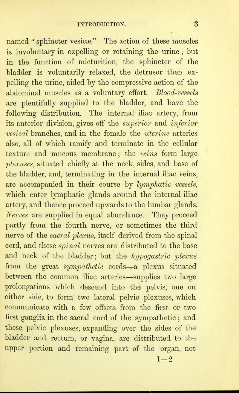 named  sphincter vesicse. The action of these muscles is invohmtary in expeUing or retaining the urine ; but in the function of micturition, the sphincter of the bladder is voluntarily relaxed, the detrusor then ex- pelling the urine, aided by the compressive action of the abdominal muscles as a voluntary effort. Blood-vessels are plentifully supplied to the bladder, and have the following distribution. The internal iliac artery, from its anterior division, gives off the superior and inferior vesical branches, and in the female the uterine arteries also, all of which ramify and terminate in the cellular texture and mucous membrane ; the veins form large plexuses, situated chiefly at the neck, sides, and base of the bladder, and, terminating in the internal iliac veins, are accompanied in their course by lymphatic vessels, which enter lymphatic glands around the internal iliac artery, and thence proceed upwards to the lumbar glands. Nerves are supplied in equal abundance. They proceed partly from the fourth nerve, or sometimes the third nerve of the sacral p)lexus, itself derived from the spinal cord, and these spinal nerves are distributed to the base and neck of the bladder; but the hypogastric plexus from the great sympathetic cords^a plexus situated between the common iliac arteries—supplies two large prolongations which descend into the pelvis, one on either side, to form two lateral pelvic plexuses, which communicate wdth a few offsets from the first or two first ganglia in the sacral cord of the sympathetic ; and these pelvic plexuses, expanding over the sides of the bladder and rectum, or vagina, are distributed to the upper portion and remaining part of the organ, not 1-2