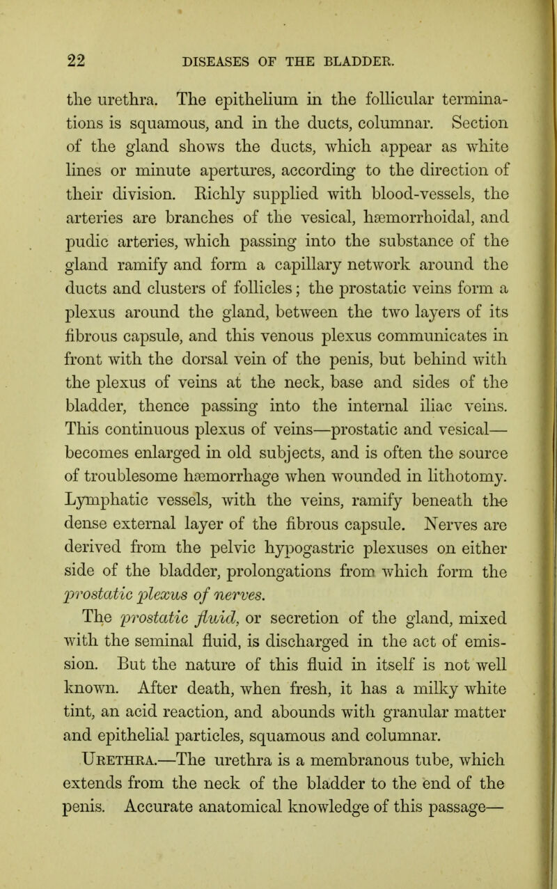 tlie urethra. The epithelium in the foUicular termina- tions is squamous, and in the ducts, columnar. Section of the gland shows the ducts, which appear as white lines or minute apertures, according to the direction of their division. Richly supplied with blood-vessels, the arteries are branches of the vesical, hsemorrhoidal, and pudic arteries, which passing into the substance of the gland ramify and form a capillary network around the ducts and clusters of follicles; the prostatic veins form a plexus around the gland, between the two layers of its fibrous capsule, and this venous plexus communicates in front with the dorsal vein of the penis, but behind with the plexus of veins at the neck, base and sides of the bladder, thence passing into the internal iliac veins. This continuous plexus of veins—prostatic and vesical— becomes enlarged in old subjects, and is often the source of troublesome haemorrhage when wounded in lithotomy. Lymphatic vessels, with the veins, ramify beneath th-e dense external layer of the fibrous capsule. Nerves are derived from the pelvic hypogastric plexuses on either side of the bladder, prolongations from which form the prostatic plexus of nerves. The ^prostatic fluid, or secretion of the gland, mixed with the seminal fluid, is discharged in the act of emis- sion. But the nature of this fluid in itself is not well known. After death, when fresh, it has a milky white tint, an acid reaction, and abounds with granular matter and epithelial particles, squamous and columnar. Urethra.—The urethra is a membranous tube, which extends from the neck of the bladder to the end of the penis. Accurate anatomical knowledge of this passage—