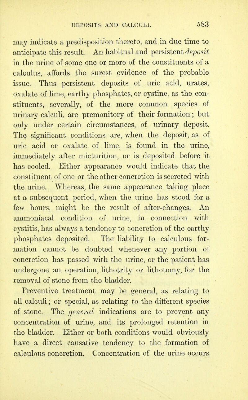 may indicate a predisposition thereto, and in due time to anticipate this result. An hahitual and persistent deposit in the urine of some one or more of the constituents of a calcuhis, affords the surest evidence of the probable issue. Thus persistent deposits of uric acid, urates, oxalate of lime, earthy phosphates, or cystine, as the con- stituents, severally, of the more common species of urinary calculi, are premonitory of their formation; but only under certain circumstances, of urinary deposit. The significant conditions are, when the deposit, as of uric acid or oxalate of lime, is found in tihe urine, immediately after micturition, or is deposited before it has cooled. Either appearance would indicate that the constituent of one or the other concretion is secreted with the urine. Whereas, the same appearance taking place at a subsequent period, when the urine has stood for a few hours, might be the result of after-changes. An ammoniacal condition of urine, in connection with cystitis, has always a tendency to concretion of the earthy phosphates deposited. The liability to calculous for- mation cannot be doubted whenever any portion of concretion has passed with the urine, or the patient has undergone an operation, lithotrity or lithotomy, for the removal of stone from the bladder. Preventive treatment may be general, as relating to all calculi; or special, as relating to the different species of stone. The general indications are to prevent any concentration of urine, and its prolonged retention in the bladder. Either or both conditions would obviously have a direct causative tendency to the formation of calculous concretion. Concentration of the urine occurs