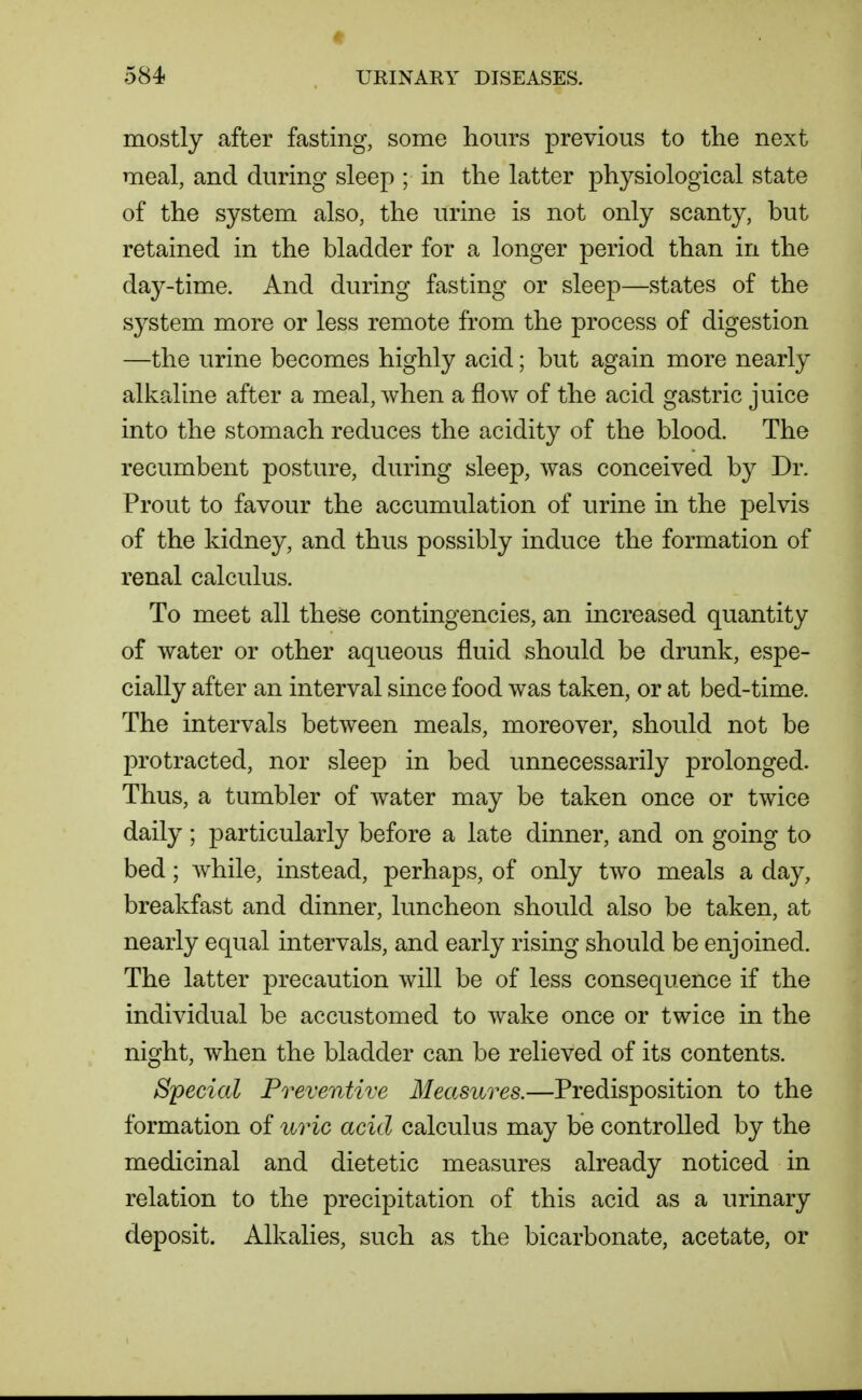 mostly after fasting, some hours previous to tlie next meal, and during sleep ; in the latter physiological state of the system also, the urine is not only scanty, but retained in the bladder for a longer period than in the day-time. And during fasting or sleep—states of the system more or less remote from the process of digestion —the urine becomes highly acid; but again more nearly alkaline after a meal, when a flow of the acid gastric juice into the stomach reduces the acidity of the blood. The recumbent posture, during sleep, was conceived by Dr. Prout to favour the accumulation of urine in the pelvis of the kidney, and thus possibly induce the formation of renal calculus. To meet all these contingencies, an increased quantity of water or other aqueous fluid should be drunk, espe- cially after an interval since food was taken, or at bed-time. The intervals between meals, moreover, should not be protracted, nor sleep in bed unnecessarily prolonged. Thus, a tumbler of water may be taken once or twice daily; particularly before a late dinner, and on going to bed; Avhile, instead, perhaps, of only two meals a day, breakfast and dinner, luncheon should also be taken, at nearly equal intervals, and early rising should be enjoined. The latter precaution will be of less consequence if the individual be accustomed to wake once or twice in the night, when the bladder can be relieved of its contents. Special Preventive Measures.—Predisposition to the formation of uric acid calculus may be controlled by the medicinal and dietetic measures already noticed in relation to the precipitation of this acid as a urinary deposit. Alkalies, such as the bicarbonate, acetate, or