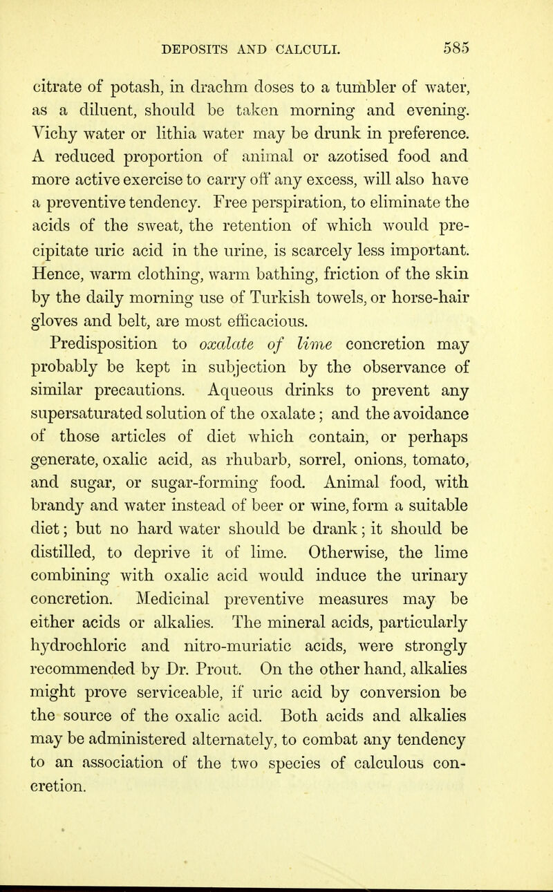 citrate of potash, in draclini doses to a tumbler of water, as a diluent, should be taken morning and evening. Vichy water or lithia water may be drunk in preference. A reduced proportion of animal or azotised food and more active exercise to carry oft' any excess, will also have a preventive tendency. Free perspiration, to eliminate the acids of the SAveat, the retention of which would pre- cipitate uric acid in the urine, is scarcely less important. Hence, warm clothing, warm bathing, friction of the skin by the daily morning use of Turkish towels, or horse-hair gloves and belt, are most efficacious. Predisposition to oxalate of lime concretion may probably be kept in subjection by the observance of similar precautions. Aqueous drinks to prevent any supersaturated solution of the oxalate; and the avoidance of those articles of diet which contain, or perhaps generate, oxalic acid, as rhubarb, sorrel, onions, tomato, and sugar, or sugar-forming food. Animal food, with brandy and water instead of beer or wine, form a suitable diet; but no hard water should be drank; it should be distilled, to deprive it of lime. Otherwise, the lime combining with oxalic acid would induce the urinary concretion. Medicinal preventive measures may be either acids or alkalies. The mineral acids, particularly hydrochloric and nitro-muriatic acids, were strongly recommended by Dr. Prout. On the other hand, alkalies might prove serviceable, if uric acid by conversion be the source of the oxalic acid. Both acids and alkalies may be administered alternately, to combat any tendency to an association of the two species of calculous con- cretion.