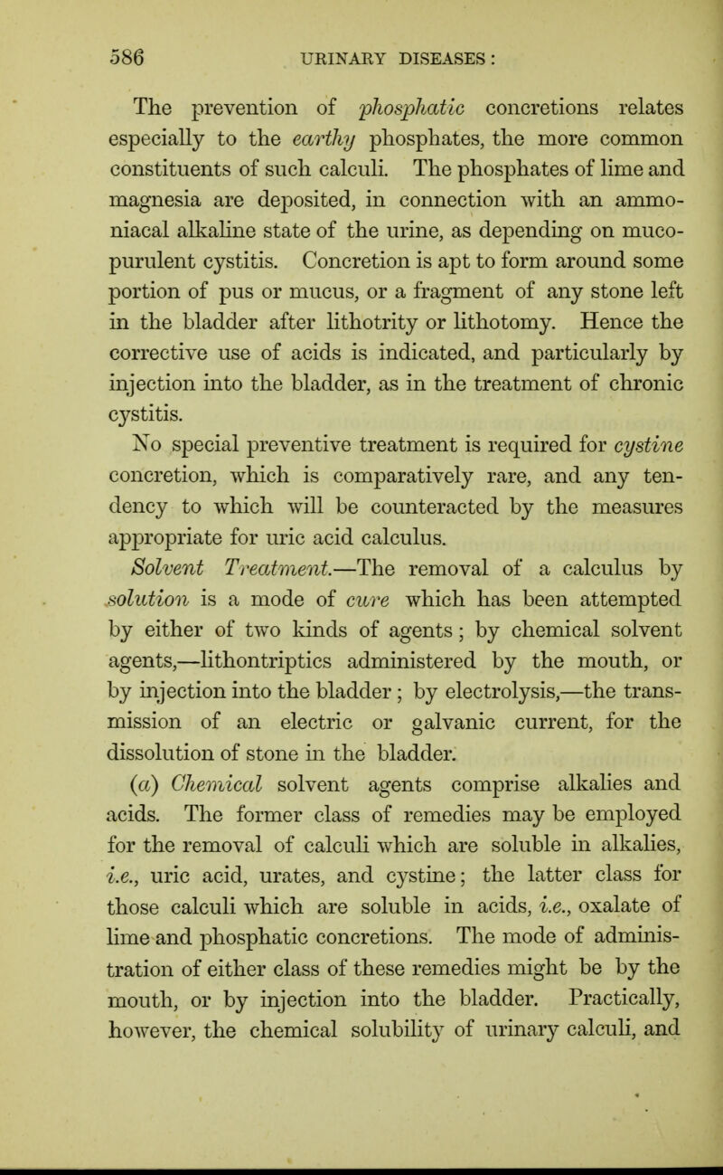 The prevention of phosphatic concretions relates especially to tlie earthy phosphates, the more common constituents of such calculi. The phosphates of lime and magnesia are deposited, in connection with an ammo- niacal alkahne state of the urine, as depending on muco- purulent cystitis. Concretion is apt to form around some portion of pus or mucus, or a fragment of any stone left in the bladder after lithotrity or lithotomy. Hence the corrective use of acids is indicated, and particularly by injection into the bladder, as in the treatment of chronic cystitis. No special preventive treatment is required for cystine concretion, which is comparatively rare, and any ten- dency to which will be counteracted by the measures appropriate for uric acid calculus. Solvent Treatment—The removal of a calculus by solution is a mode of cure which has been attempted by either of two kinds of agents; by chemical solvent agents,—hthontriptics administered by the mouth, or by injection into the bladder ; by electrolysis,—the trans- mission of an electric or galvanic current, for the dissolution of stone in the bladder. {a) Chemical solvent agents comprise alkalies and acids. The former class of remedies may be employed for the removal of calculi which are soluble in alkalies, i.e., uric acid, urates, and cystine; the latter class for those calculi which are soluble in acids, i.e., oxalate of Hme and phosphatic concretions. The mode of adminis- tration of either class of these remedies might be by the mouth, or by injection into the bladder. Practically, however, the chemical solubilit}^ of urinary calculi, and