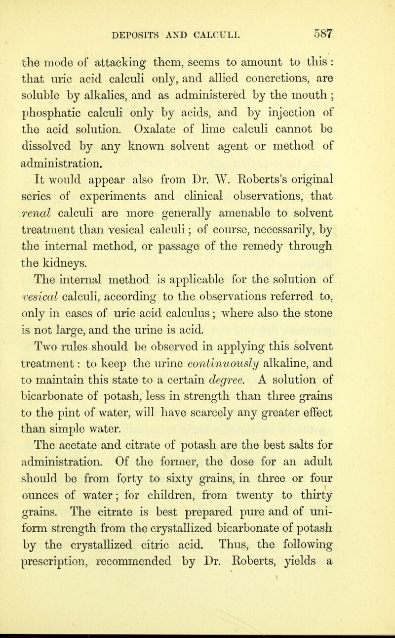the mode of attacking them, seems to amount to this : that uric acid calcuh only, and alhed concretions, are soluble by alkalies, and as administered by the mouth ; phosphatic calculi only by acids, and by injection of the acid solution. Oxalate of lime calculi cannot be dissolved by any known solvent agent or method of administration. It would appear also from Dr. W. Roberts's original series of experiments and clinical observations, that renal calculi are more generally amenable to solvent treatment than vesical calculi; of course, necessarily, by the internal method, or passage of the remedy through the kidneys. The internal method is applicable for the solution of vesical calculi, according to the observations referred to, only in cases of uric acid calculus; where also the stone is not large, and the urine is acid. Two rules should be observed in applying this solvent treatment: to keep the urine continuously alkaline, and to maintain this state to a certain degree. A solution of bicarbonate of potash, less in strength than three grains to the pint of water, will have scarcely any greater effect than simple water. The acetate and citrate of potash are the best salts for administration. Of the former, the dose for an adult should be from forty to sixty grains, in three or four ounces of water; for children, from twenty to thirty grains. The citrate is best prepared pure and of uni- form strength from the crystallized bicarbonate of potash by the crystallized citric acid. Thus, the following prescription, recommended by Dr. Roberts, yields a