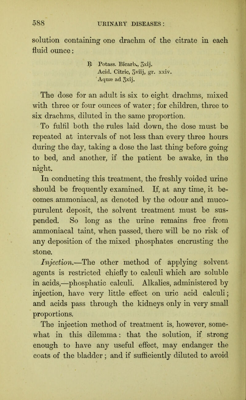 solution containing one draclim of the citrate in each fluid ounce: ^ Potass, Bicarb., 5xij. Acid. Citric, o^iij, gr^ xxiv. ' Aquse ad 5xij. The close for an adult is six to eisrht drachms, mixed with three or four ounces of water; for children, three to six drachms, diluted in the same proportion. To fulfil both the rules laid down, the dose must be repeated at intervals of not less than every three hours during the day, taking a dose the last thing before going to bed, and another, if the patient be awake, in the night. In conducting this treatment, the freshly voided urine should be frequently examined. If, at any time, it be- comes ammoniacal, as denoted by the odour and muco- purulent deposit, the solvent treatment must be sus- pended. So long as the urine remains free from ammoniacal taint, when passed, there will be no risk of any deposition of the mixed phosphates encrusting the stone. Injection.—The other method of applying solvent agents is restricted chiefly to calculi which are soluble in acids,—phosphatic calculi. Alkalies, administered by injection, have very little effect on uric acid calculi; and acids pass through the kidneys only in very small proportions. The injection method of treatment is, however, some- what in this dilemma: that the solution, if strong enough to have any useful effect, may endanger the coats of the bladder; and if sufficiently diluted to avoid