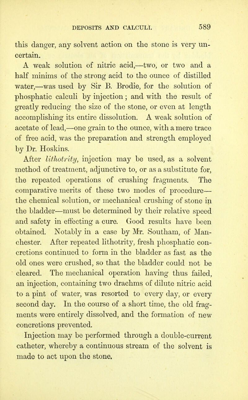this danger, any solvent action on the stone is very un- certain. A weak solution of nitric acid,—two, or two and a half minims of the strong acid to the ounce of distilled water,—was used by Sir B. Brodie, for the solution of phosphatic calculi by injection; and with the result of greatly reducing the size of the stone, or even at length accomplishing its entire dissolution. A weak solution of acetate of lead,—one grain to the ounce, with a mere trace of free acid, was the preparation and strength employed by Dr. Hoskins. After lifhotrity, injection may be used, as a solvent method of treatment, adjunctive to, or as a substitute for, the repeated operations of crushing fragments. The compara.tive merits of these two modes of procedure— the chemical solution, or mechanical crushing of stone in the bladder—must be determined by their relative speed and safety in effecting a cure. Good results have been obtained. Notably in a case by Mr. Southam, of Man- chester. After repeated lithotrity, fresh phosphatic con- cretions continued to form in the bladder as fast as the old ones were crushed, so that the bladder could not be cleared. The mechanical operation having thus failed, an injection, containing two drachms of dilute nitric acid to a pint of water, was resorted to every day, or every second day. In the course of a short time, the old frag- ments were entirely dissolved, and the formation of new concretions prevented. Injection may be performed through a double-current catheter, whereby a continuous stream of the solvent is made to act upon the stone.