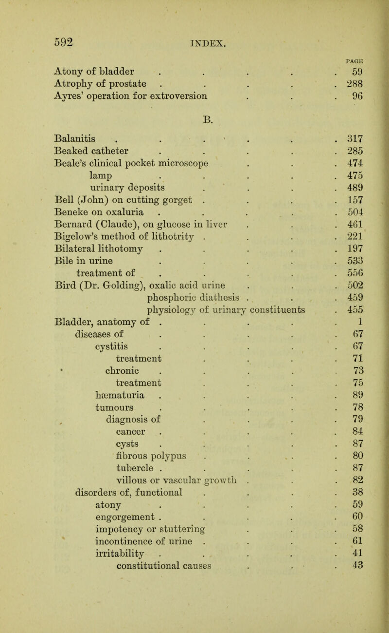 PAGE Atony of bladder . , . , .59 Atrophy of prostate ..... 288 Ayres' operation for extroversion , . .96 B. Balanitis . . . • . . . 317 Beaked catheter ..... 285 Beale's clinical pocket microscope . , . 474 lamp ..... 475 urinary deposits . . . . 489 Bell (John) on cutting gorget . . . .157 Beneke on oxaluria ..... 504 Bernard (Claude), on glucose in liver . . . 461 Bigelow's method of lithotrity . . . .221 Bilateral lithotomy . . . . .197 Bile in urine ..... 533 treatment of . . . . . 556 Bird (Dr. Golding), oxalic acid urine . . . 502 phosphoric diathesis . . . 459 physiology of urinary constituents . 455 Bladder, anatomy of . . . . .1 diseases of . . . . .67 cystitis . . . . .67 treatment . . . .71 chronic . . . . .73 treatment . . . .75 hasmaturia . . . . .89 tumours . . . . .78 diagnosis of . . . .79 cancer . . . . .84 cysts . . . . .87 fibrous polypus . . . . .80 tubercle . . . . .87 villous or vascular grovvtli . . .82 disorders of, functional . . . . 38 atony . , . . .59 engorgement . . . . .60 impotency or stuttering . . .58 incontinence of urine . . . .61 irritability . . . . .41 constitutional causes . . .43