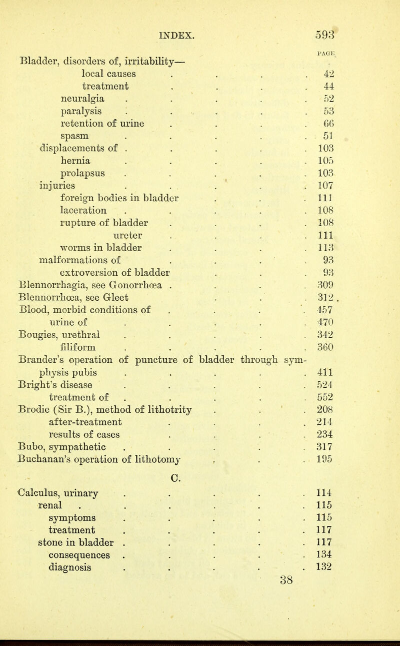 PAGE Bladder, disorders of, irritability— local causes . . . .42 treatment . . . .44 neuralgia . . . . .52 paralysis . . . . .53 retention of urine . . . .66 spasm . . . , .51 displacements of . . . . .103 hernia ..... 105 prolapsus . . . . . 103 injuries . . .  . . 107 foreign bodies in bladder . . .111 laceration . . . . .108 rupture of bladder . . . . 108 ureter . . . . Ill worms in bladder . . . .113 malformations of . . . ' . 93 extroversion of bladder . . .93 Blennorrhagia, see Gronorrhoea . . . . 309 Blennorrlioea, see Gleet . . .312. Blood, morbid conditions of . . . 457 urine of . . . . . 470 Bougies, urethral . . . . . 342 filiform . . . . .360 Brander's operation of puncture of bladder through sym- physis pubis . . . . .411 Bright's disease ..... 524 treatment of . . . . . 552 Brodie (Sir B.), method of lithotrity . . ' . 208 after-treatment . . . . 214 results of cases .... 234 Bubo, sympathetic . . . . .317 Buchanan's operation of lithotomy . . .195 C. Calculus, urinary renal symptoms treatment stone in bladder . consequences diagnosis 38 114 115 115 117 117 134 132