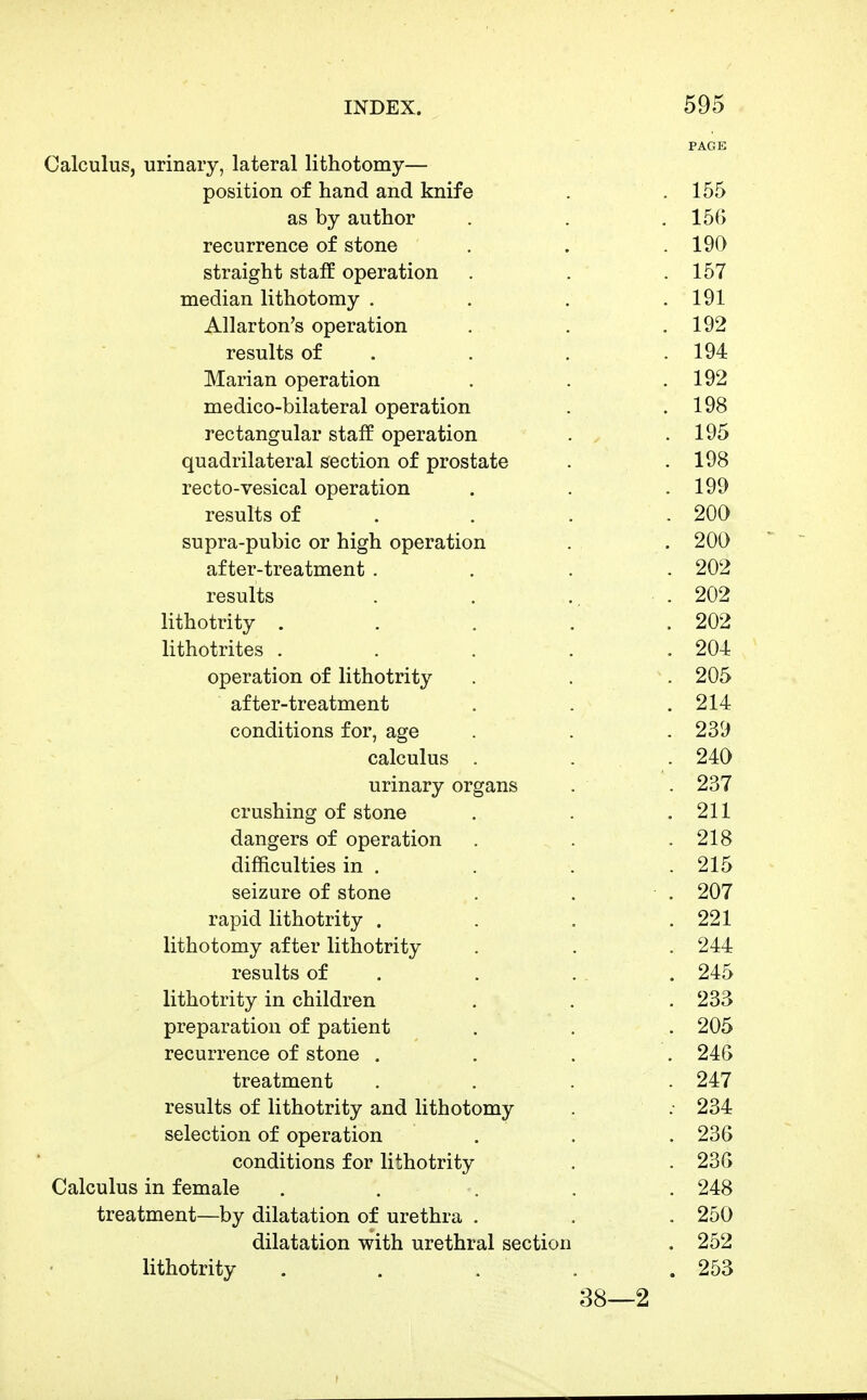 PAGE Calculus, urinary, lateral lithotomy— position of hand and knife . .155 as by author . . .156 recurrence of stone . . .190 straight staff operation . . .157 median lithotomy . . . .191 Allarton's operation . . .192 results of . . . . 194 Marian operation . . .192 medico-bilateral operation . .198 rectangular staff operation . .195 quadrilateral section of prostate . .198 recto-vesical operation . . .199 results of . . . .200 supra-pubic or high operation . . 200 after-treatment .... 202 results . . .. .202 lithotrity . . . . . 202 lithotrites . . . . .204 operation of lithotrity . . . 205 after-treatment . . . 214 conditions for, age . . . 239 calculus . . 240 urinary organs . . 237 crushing of stone . . .211 dangers of operation . . .218 difficulties in . . . .215 seizure of stone . . . 207 rapid lithotrity . . . .221 lithotomy after lithotrity . . . 244 results of . . . . . 245 lithotrity in children . . . 233 preparation of patient . . . 205 recurrence of stone . . . . 246 treatment . . . 247 results of lithotrity and lithotomy . ; 234 selection of operation . . . 236 conditions for lithotrity . . 236 Calculus in female ..... 248 treatment—by dilatation of urethra . . . 250 dilatation with urethral section . 252 lithotrity . . . . .253 38—2