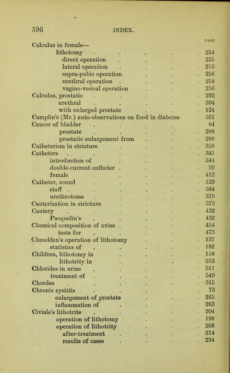 PAGE Calculus in female— lithotomy . . ' . . . 254 direct operation .... 255 lateral operation . . . .255 supra-pubic operation . . . 256 urethral operation . . . . 254 vagino-vesical operation . . 256 Calculus, prostatic ..... 292 urethral . . . . .394 with enlarged prostate . . .124 Camplin's (Mr.) auto-observations on food in diabetes 551 Cancer of bladder . . . . .84 prostate . . . .' . 288 prostatic enlargement from . . . 288 Catheterism in stricture .... 358 Catheters . . . . . .341 introduction of .... 344 double-current catheter . . ... 92 female ..... 412 Catheter, sound ..... 129 staff . . . . . .384 urethrotome ..... 379 Cauterization in stricture .... 373 Cautery . . . . .432 Pacquelin's . . . . .432 Chemical composition of urine .... 454 tests for . . . . .473 Cheselden's operation of lithotomy . . .137 statistics of . . . . .182 Children, lithotomy in . . . .158 lithotrity in .... 233 Chlorides in urine . . . • .511 treatment of , . . • - 549 Chordee ...... 315 Chronic cystitis . . . • .73 enlargement of prostate . . . 265 inflammation of . - • • 263 Civiale's lithotrite . . - • .204 operation of lithotomy . • .198 operation of lithotrity - • ■ 208 after-treatment . . • .214 results of cases . . . • 234