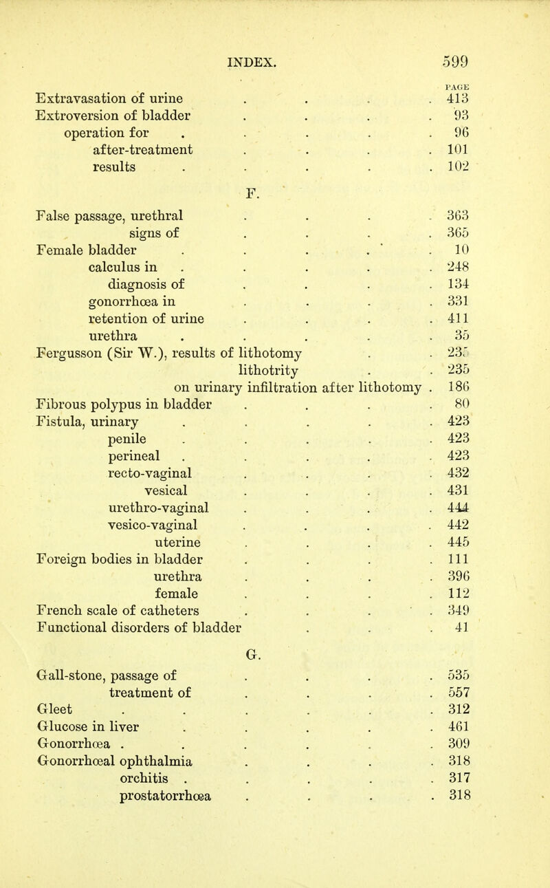 PAGE Extravasation of urine . . . .413 Extroversion of bladder . . . .93 operation for . . . . .96 after-treatment . . . .101 results . ... . .102 F. ' False passage, urethral . . . . 363 signs of .... 365 Female bladder . . . , ' .10 calculus in . . . . . 248 diagnosis of . . . .134 gonorrhoea in . . . . 331 retention of urine . . . .411 urethra . . . . .35 Fergusson (Sir W.), results of lithotomy . . 23: lithotrity . . 235 on urinary infiltration after lithotomy . 186 Fibrous polypus in bladder . . . .80 Fistula, urinary ..... 423 penile . . . . . 423 perineal ..... 423 recto-vaginal . , . . 432 vesical .... 431 urethro-vaginal . . . . 444 vesico-vaginal .... 442 uterine , . ... 445 Foreign bodies in bladder . . . .111 urethra . . . . 396 female . , . .112 French scale of catheters . . . ' . 349 Functional disorders of bladder . . .41 G. Gall-stone, passage of .... 535 treatment of ... . 557 Gleet . . . . . .312 Glucose in liver . . . . .461 Gonorrh(]ea ...... 309 Gonorrhoeal ophthalmia . . . .318 orchitis . . . . . 317 prostatorrhoea . . . .318