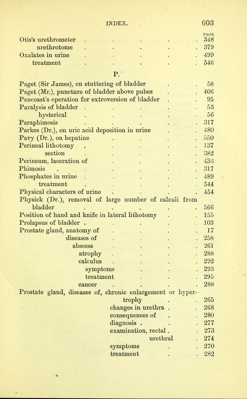 PAGE Otis's urethrometer . . . , . urethrotome ..... 379 Oxalates in urine ..... 499 treatment . . . . . 546 P. Paget (Sir James), on stuttering of bladder . . 58 Paget (Mr.), puncture of bladder above pubes . . 406 Pancoast's operation for extroversion of bladder . . .95 Paralysis of bladder . . . . .53 hysterical ... . . .56 Paraphimosis . . . . . 317 Parkes (Dr.), on uric acid deposition in urine . . 480 Pavy (Dr.), on hepatine . . . . 550 Perineal lithotomy . . . . .137 section . . . . . 382 Perineum, laceration of . . . . 433 Phimosis . . . . . .317 Phosphates in urine ..... 489 treatment ..... 544 Physical characters of urine .... 454 Physick (Dr.), removal of large number of calculi from bladder . . . . .566 Position of hand and knife in lateral lithotomy . .155 Prolapsus of bladder . . . . .103 Prostate gland, anatomy of . . . .17 diseases of . . . . 258 abscess . . . . 261 atrophy .... 288 calculus . . . .292 symptoms . . .293 treatment . . . 295 cancer .... 288 Prostate gland, diseases of, chronic enlargement or hyper- trophic , .265 changes in urethra . .268 consequences of . . 280 diagnosis . . .277 examination, rectal. .273 urethral . 274 symptoms . .270 treatment . . 282