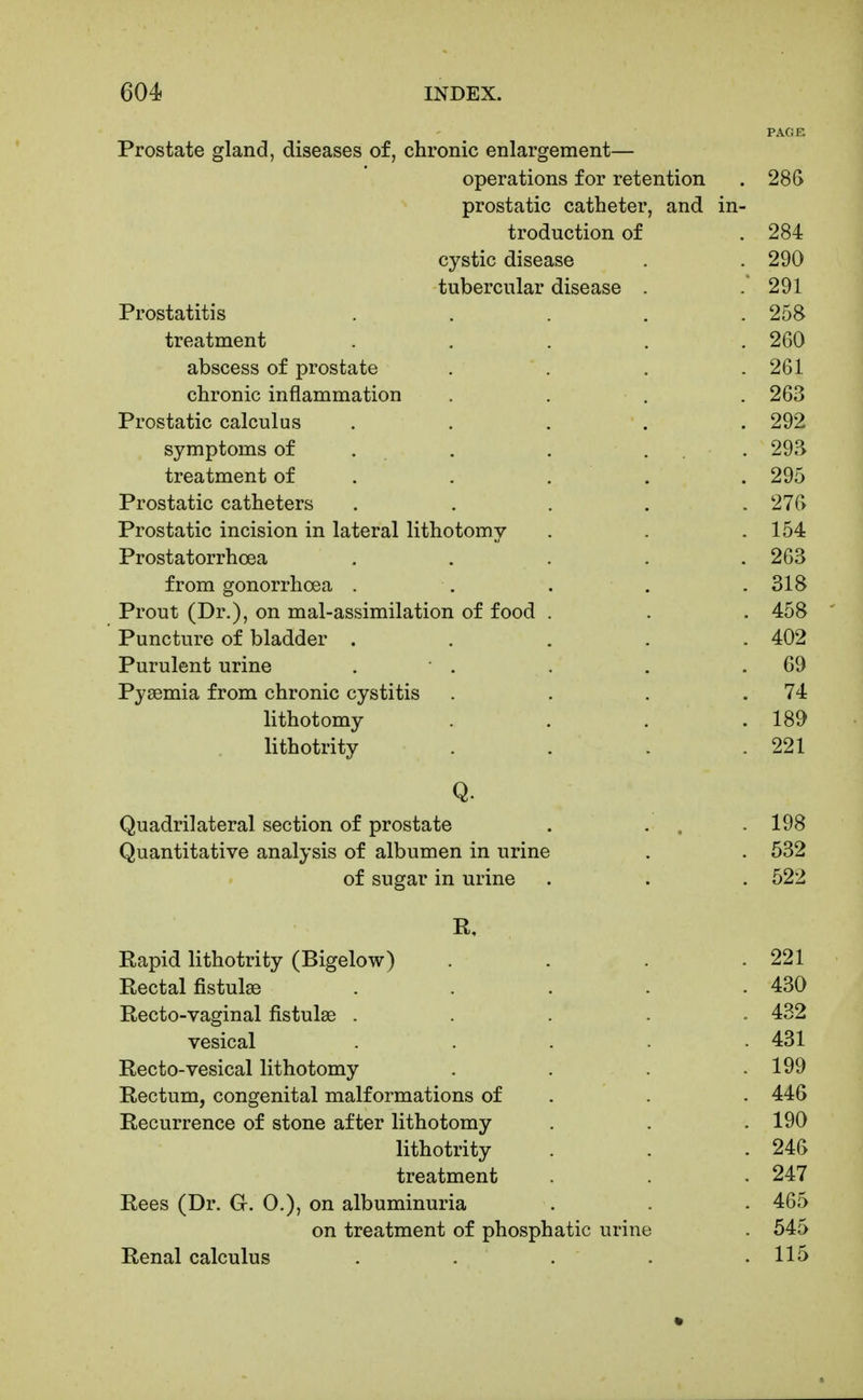 PAGE Prostate gland, diseases of, chronic enlargement— operations for retention . 28G prostatic catheter, and in- troduction of . 284 cystic disease . . 290 tubercular disease . .'291 Prostatitis ..... 258 treatment ..... 260 abscess of prostate . . , .261 chronic inflammation .... 263 Prostatic calculus ..... 292 symptoms of . . . ... 293 treatment of . . . . . 295 Prostatic catheters ..... 276 Prostatic incision in lateral lithotomy . . .154 Prostatorrhoea ..... 263 from gonorrhoea . . . , .318 Prout (Dr.), on mal-assimilation of food . . . 458 Puncture of bladder ..... 402 Purulent urine . ■ . . . .69 Pyaemia from chronic cystitis . . . .74 lithotomy . . . .189 lithotrity . . . .221 Q. Quadrilateral section of prostate . ... 198 Quantitative analysis of albumen in urine . . 532 of sugar in urine . . . 522 R, Rapid lithotrity (Bigelow) . . . .221 Rectal fistulas . . . . .430 Recto-vaginal fistulas ..... 432 vesical ..... 431 Recto-vesical lithotomy . . . .199 Rectum, congenital malformations of . . . 446 Recurrence of stone after lithotomy . . .190 lithotrity . . .246 treatment . . . 247 Rees (Dr. G. 0.), on albuminuria . . 465 on treatment of phosphatic urine . 545 Renal calculus . . . . .115