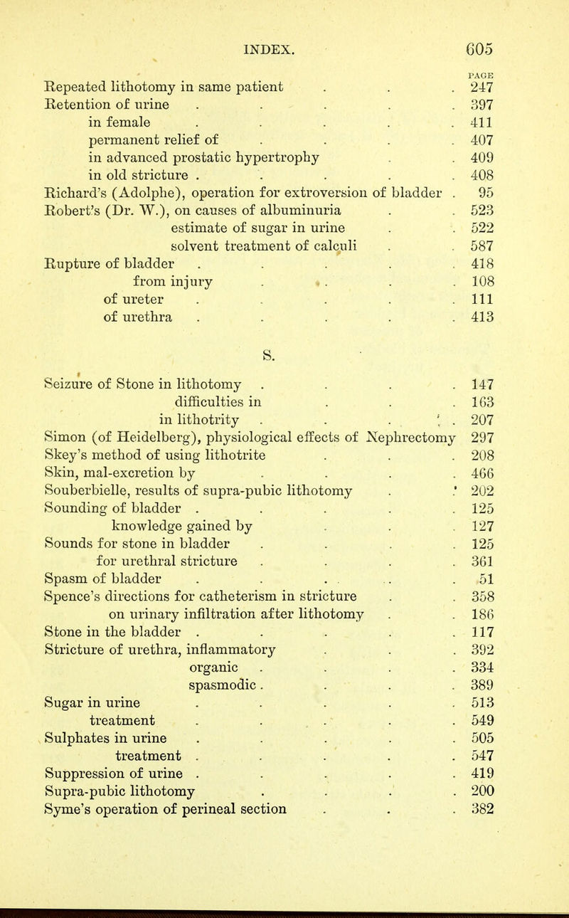 PAGE Repeated lithotomy in same patient Retention of urine . . . in female permanent relief of in advanced prostatic hypertrophy in old stricture . Bichard's (Adolphe), operation for extroversion Robert's (Dr. W.), on causes of albuminuria estimate of sugar in urine solvent treatment of calc^uli Rupture of bladder from injury . » . of ureter of urethra S. » Seizure of Stone in lithotomy .... 147 difficulties in . . .163 in lithotrity . . . : . 207 Simon (of Heidelberg), physiological effects of Nephrectomy 297 Skey's method of using lithotrite . . . 208 Skin, mal-excretion by .... 466 Souberbielle, results of supra-pubic lithotomy . .* 202 Sounding of bladder . . . . .125 knowledge gained by . . .127 Sounds for stone in bladder .... 125 for urethral stricture . . . . 361 Spasm of bladder . . . . .. .51 Spence's directions for catheterism in stricture . . 358 on urinary infiltration after lithotomy . . 186 Stone in the bladder . . . . .117 Stricture of urethra, inflammatory . . . 392 organic .... 334 spasmodic. . . . 389 Sugar in urine . . . . . 513 treatment . . . .' . . 549 Sulphates in urine ..... 505 treatment . . . . . 547 Suppression of urine . . . . .419 Supra-pubic lithotomy . . .' . 200 Syme's operation of perineal section . . . 382 . 247 . 397 . 411 . 407 . 409 . 408 of bladder . 95 . 523 . 522 . 587 , 418 . 108 . Ill . 413