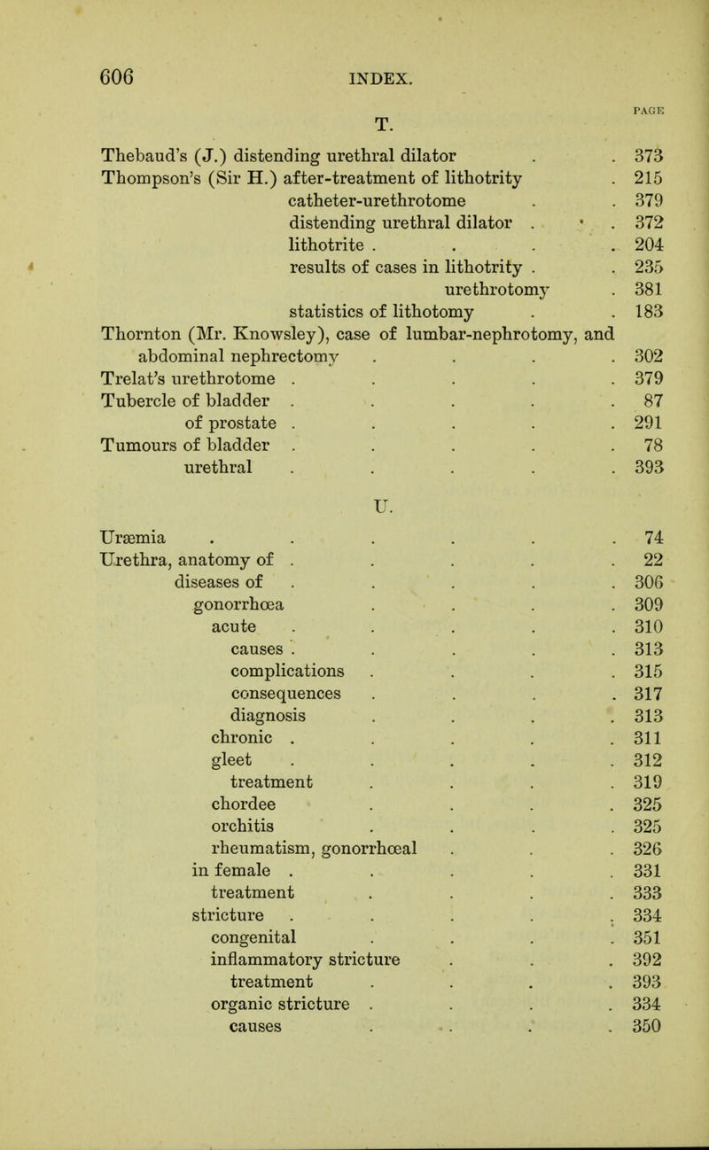 PACK T. Thebaud's (J.) distending urethral dilator . . 373 Thompson's (Sir H.) after-treatment of lithotrity . 215 catheter-urethrotome . . 379 distending urethral dilator . • . 372 lithotrite . . . . 204 * results of cases in lithotrity . . 235 urethrotomy 381 statistics of lithotomy . .183 Thornton (Mr. Knowsley), case of lumbar-nephrotomy, and abdominal nephrectomy .... 302 Trelat's urethrotome ..... 379 Tubercle of bladder . . . . .87 of prostate . . . . .291 Tumours of bladder . . . .78 urethral . . . . .393 U. Uraemia . . . . . .74 Urethra, anatomy of . . . . .22 diseases of . . . . . 306 gonorrhoea .... 309 acute . . . . . 310 causes . . . . .313 complications . . . .315 consequences . . . . 317 diagnosis . . . .313 chronic . . . . .311 gleet . . . . .312 treatment . . . .319 chordee .... 325 orchitis .... 325 rheumatism, gonorrhoeal . . 326 in female ..... 331 treatment .... 333 stricture ..... 334 congenital . . . .351 inflammatory stricture . . . 392 treatment .... 393 organic stricture .... 334 causes . . . . 350