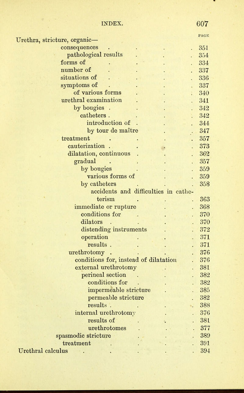 PAGE Urethra, stricture, organic— consequences . . . .351 pathological results . . , 354 forms of . . . .334 number of . . . . 337 situations of . . . . 336 symptoms of . . . . 337 of various forms . . . 340 urethral examination , . . 341 by bougies . . . . 342 catheters .... 342 introduction of . , . 344 by tour de maitre . . 347 treatment .... 357 cauterization .... 373 dilatation, continuous . . . 362 gradual .... 357 by bougies . . . 359 various forms of . . 359 by catheters . . . 358 accidents and difficulties in cathe- terism . . .363 immediate or rupture . . 368 conditions for . . . 370 dilators . . . .370 distending instruments . . 372 operation . . .371 results . . . .371 urethrotomy .... 376 conditions for, instead of dilatation . 376 external urethrotomy . .381 perineal section . . . 382 conditions for . , . 382 impermeable stricture , . 385 permeable stricture . 382 results . . . .388 internal urethrotomy . . 376 results of . . . 38 L urethrotomes . . .377 spasmodic stricture . .389 treatment . . . .391