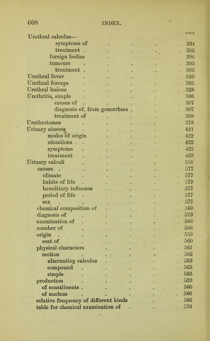 Urethral calculus— symptoms of ... . 394 treatment ..... 395 foreign bodies .... 396 tumours . . . . . 393 treatment ..... 393 Urethral fever ..... 340 Urethral forceps ..... 395 Urethral lesions ..... 328 Urethritis, simple . . . . . 306 causes of . . . . . 307 diagnosis of, from gonorrhoea . . . 307 treatment of ... . 30K Urethrotomes ..... 378 Urinary abscess . . . . .421 modes of origin .... 422 situations ..... 422 symptoms . . . . . 422 treatment ..... 423 Urinary calculi ..... 559 causes ...... 577 climate . . . . .577 habits of life ..... 579 hereditary influence .... 577 period of life . . . . . 577 sex . . . . . . '577 chemical composition of . . . . 560 diagnosis of . . ... . 579 examination of . . . . . 566 number of .... . 566 origin ...... 559 seat of .... . 560 physical characters .... 561 section ...... 562 alternating calculus .... 563 compound ..... 563 simple ..... 563 production ..... 559 of constituents ..... 560 of nucleus ..... 560 relative frequency of different kinds . . 566 table for chemical examination of . . .576