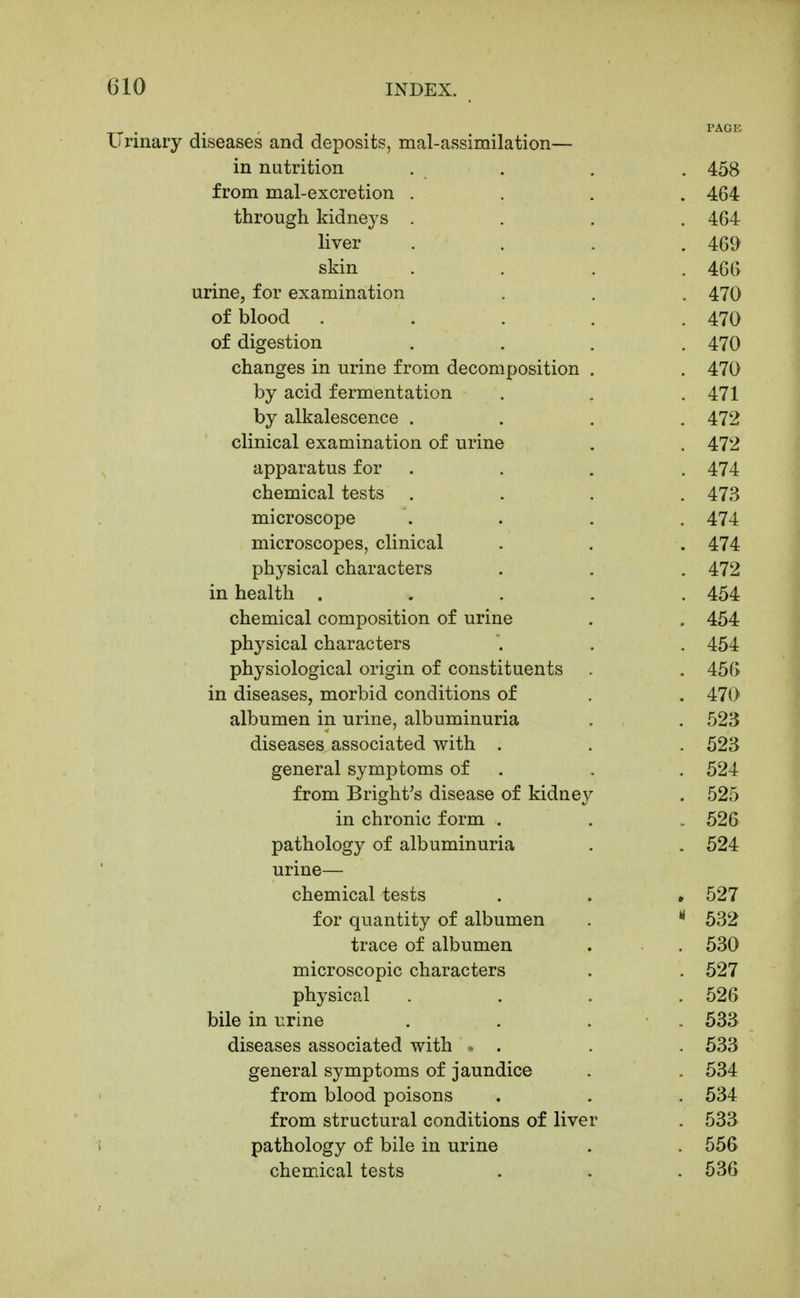 Urinary diseases and deposits, mal-assimilation— in nutrition . . . . 458 from mal-excretion .... 464 through kidneys .... 464 liver .... 46^^ skin . . . .466 urine, for examination . . . 470 of blood ..... 470 of digestion .... 470 changes in urine from decomposition . . 470 by acid fermentation . . . 471 by alkalescence .... 472 clinical examination of urine . . 472 apparatus for .... 474 chemical tests .... 473 microscope .... 474 microscopes, clinical . . . 474 physical characters . . . 472 in health ..... 454 chemical composition of urine . . 454 physical characters . . . 454 physiological origin of constituents . . 456 in diseases, morbid conditions of . . 470 albumen in urine, albuminuria . . 523 diseases associated with . . . 523 general symptoms of . . . 524 from Bright's disease of kidney . 525 in chronic form . . . 526 pathology of albuminuria . . 524 urine— chemical tests . . . 527 for quantity of albumen .  532 trace of albumen . . 530 microscopic characters . . 527 physical .... 526 bile in urine . . . . 533 diseases associated with » . . . 533 general symptoms of jaundice . . 534 from blood poisons . . . 534 from structural conditions of liver . 533 pathology of bile in urine . . 556 chemical tests . . . 536