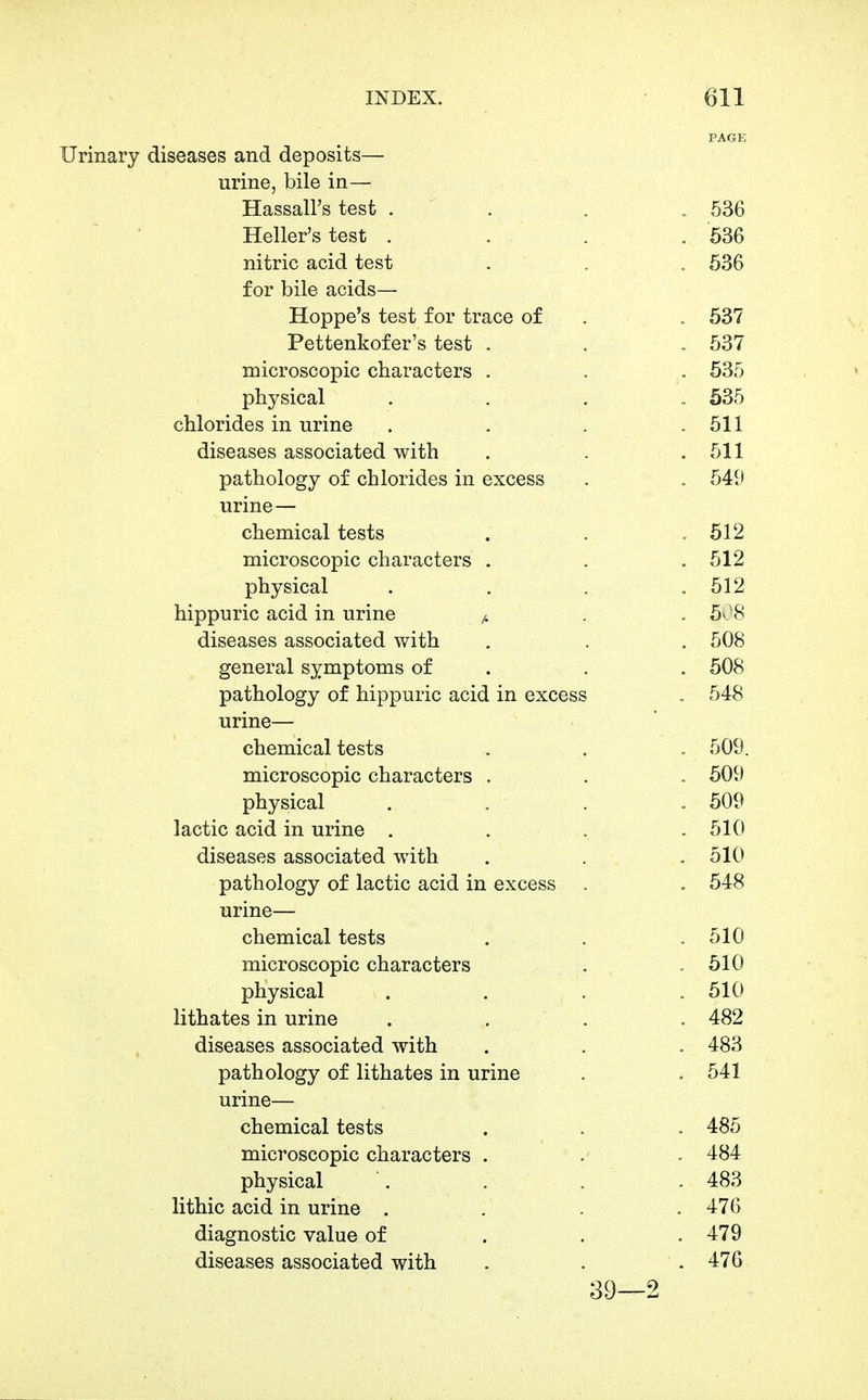 PAGE Urinary diseases and deposits— urine, bile in— Hassall's test . . . 536 Heller's test .... 536 nitric acid test . . ., 636 for bile acids— Hoppe's test for trace of . . 537 Pettenkofer's test . . . 537 microscopic characters . . . 535 physical . . . , 535 chlorides in urine . . . .511 diseases associated with . . . 511 pathology of chlorides in excess . , 549 urine— chemical tests . . .512 microscopic characters . . . 512 physical . . . ,512 hippuric acid in urine ^ . .508 diseases associated with . . . 508 general symptoms of . . . 508 pathology of hippuric acid in excess , 548 urine— chemical tests . . . 509. microscopic characters . . . 509 physical .... 509 lactic acid in urine . . . .510 diseases associated with . . . 510 pathology of lactic acid in excess . . 548 urine— chemical tests . . ,510 microscopic characters . .510 physical . . . .510 lithates in urine .... 482 diseases associated with . . - 483 pathology of lithates in urine . . 541 urine— chemical tests . . . 485 microscopic characters . . - 484 physical . . . . 483 lithic acid in urine .... 476 diagnostic value of . . . 479 diseases associated with . . . 476 39—2