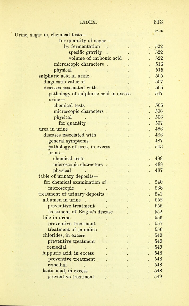 PAGE Urine, sugar in, chemical tests— for quantity of sugar— by fermentation . . . 522 specific gravity . . . 622 volume of carbonic acid . .522 microscopic characters . . .616 physical . . . .616 sulphuric acid in urine . . . 505 diagnostic value of . . . 507 diseases associated with . . . 505 pathology of sulphuric acid in excess . 547 urine— chemical tests , . . 506 microscopic characters . . . 506 physical .... 606 for quantity . . . 507 urea in urine . . . . . 486 diseases gfssociated with . . . 4J6 general symptoms . . . 487 pathology of urea, in excess . . 543 urine— chemical tests . . . 488 microscopic characters . . . 488 physical . . . . 487 table of urinary deposits— for chemical examination of . . 540 microscopic . . . . 538 treatment of urinary deposits . .641 albumen in urine .... 552 preventive treatment . . . 555 treatment of Bright's disease . . 552 bile in urine .... 556 preventive treatment . . .557 treatment of jaundice . . .656 chlorides, in excess . . . 549 preventive treatment . . . 549 remedial .... 549 hippuric acid, in excess . . . 648 preventive treatment . . . 548 remedial .... 548 lactic acid, in excess . . . 548 preventive treatment . , . 549