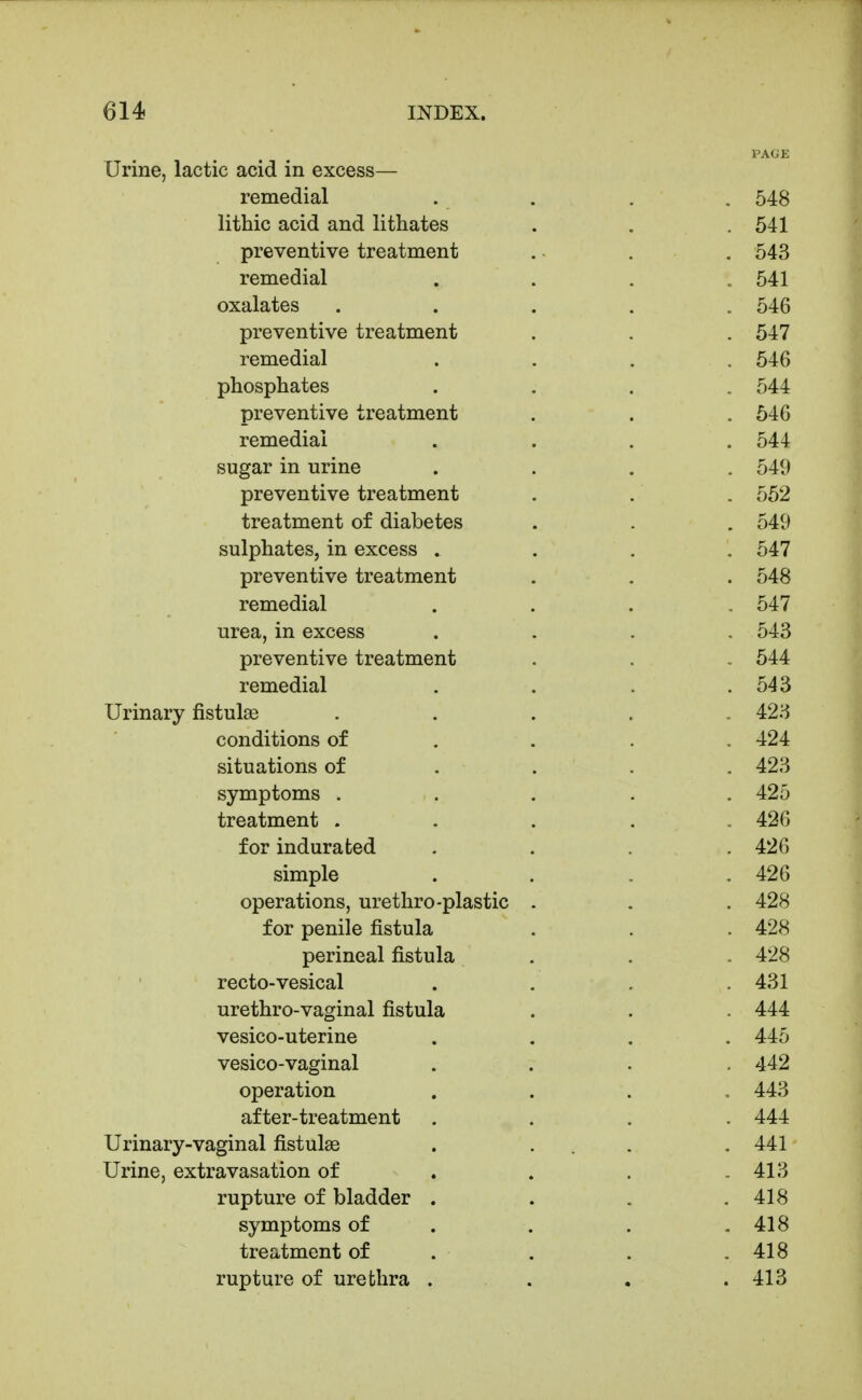 PAGE Urine, lactic acid in excess— remedial .... 548 lithic acid and lithates . . . 541 preventive treatment . ■ . . 543 remedial . . . .541 oxalates ..... 546 preventive treatment . , . 547 remedial . . . .546 phosphates .... 544 preventive treatment . . . 546 remedial .... 544 sugar in urine .... 549 preventive treatment . . . 552 treatment of diabetes . . . 549 sulphates, in excess .... 547 preventive treatment . . . 548 remedial . . . .547 urea, in excess .... 543 preventive treatment . . . 544 remedial . . . .543 Urinary fistulge ...... 423 conditions of . . . . 424 situations of ... . 423 symptoms ..... 425 treatment ..... 426 for indurated .... 426 simple . . . .426 operations, urethro-plastic - . . 428 for penile fistula . . . 428 perineal fistula . . . 428 recto-vesical . . . .431 urethro-vaginal fistula . . . 444 vesico-uterine .... 445 vesico-vaginal .... 442 operation .... 443 after-treatment .... 444 Urinary-vaginal fistulas . ... . 441 Urine, extravasation of . . . .413 rupture of bladder . . . .418 symptoms of . . . .418 treatment of . . . .418 rupture of urethra . . . .413