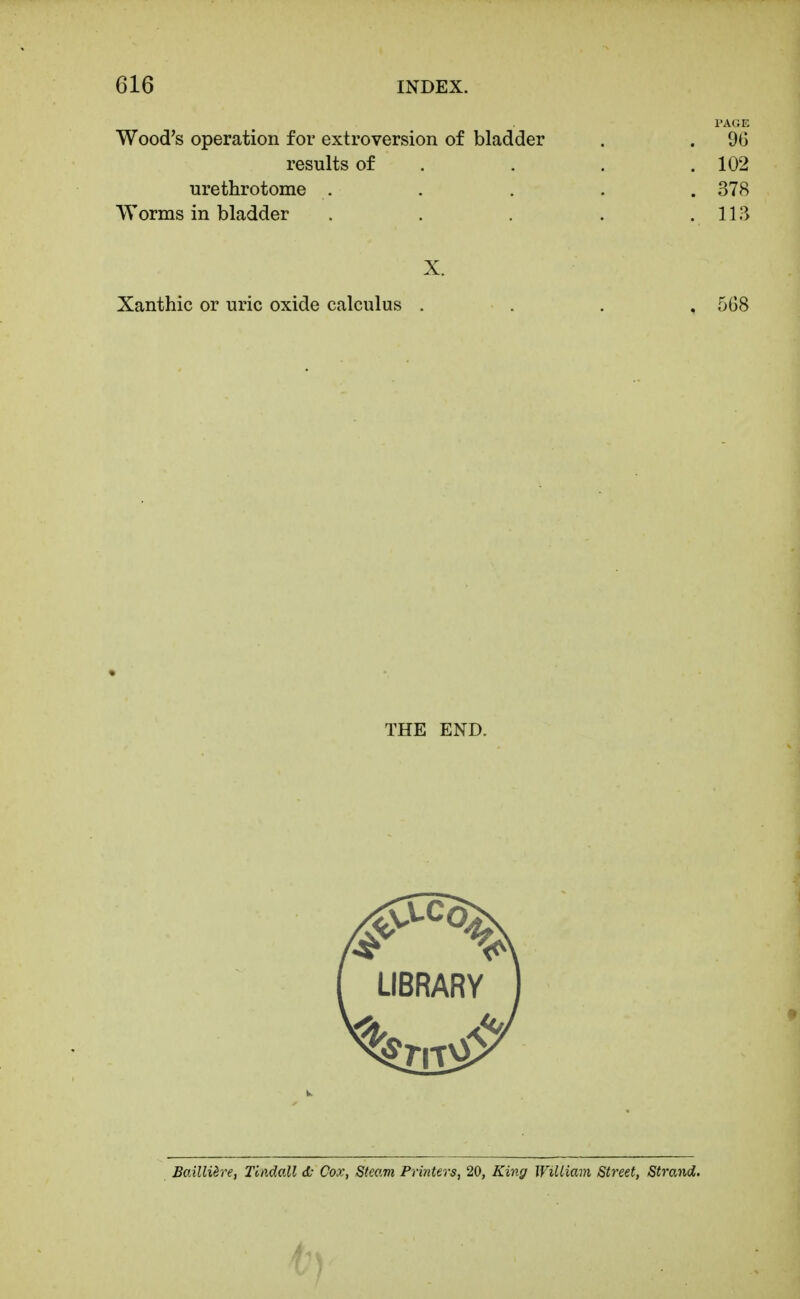 PAGE Wood's operation for extroversion of bladder . . 96 results of . . . .102 urethrotome . . . . . 378 Worms in bladder . . . . .113 X. Xanthic or uric oxide calculus . . . , 568 THE END. Bailliire, Tindall d- Cox, Steam Printers, 20, King William Street, Strand.