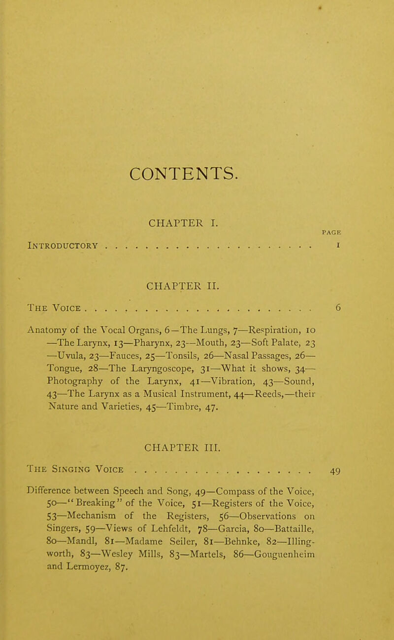 CONTENTS. CHAPTER I. PAGE Introductory i CHAPTER II. The Voice 6 Anatomy of the Vocal Organs, 6—The Lungs, 7—Respiration, 10 —The Larynx, 13—Pharynx, 23—Mouth, 23—Soft Palate, 23 —Uvula, 23—Fauces, 25—Tonsils, 26—Nasal Passages, 26— Tongue, 28—The Laryngoscope, 31—What it shows, 34— Photography of the Larynx, 41—Vibration, 43—Sound, 43—The Larynx as a Musical Instrument, 44—Reeds,—their Nature and Varieties, 45—Timbre, 47. CHAPTER in. The Singing Voice 49 Difference between Speech and Song, 49—Compass of the Voice, 50—Breaking of the Voice, 51—Registers of the Voice, S3—Mechanism of the Registers, 56—Observations on Singers, 59—Views of Lehfeldt, 78—Garcia, 80—Battaille, 80—Mandl, 81—Madame Seller, 81—Behnke, 82—Illing- worth, 83—Wesley Mills, 83—Martels, 86—Gouguenheim and Lermoyez, 87.