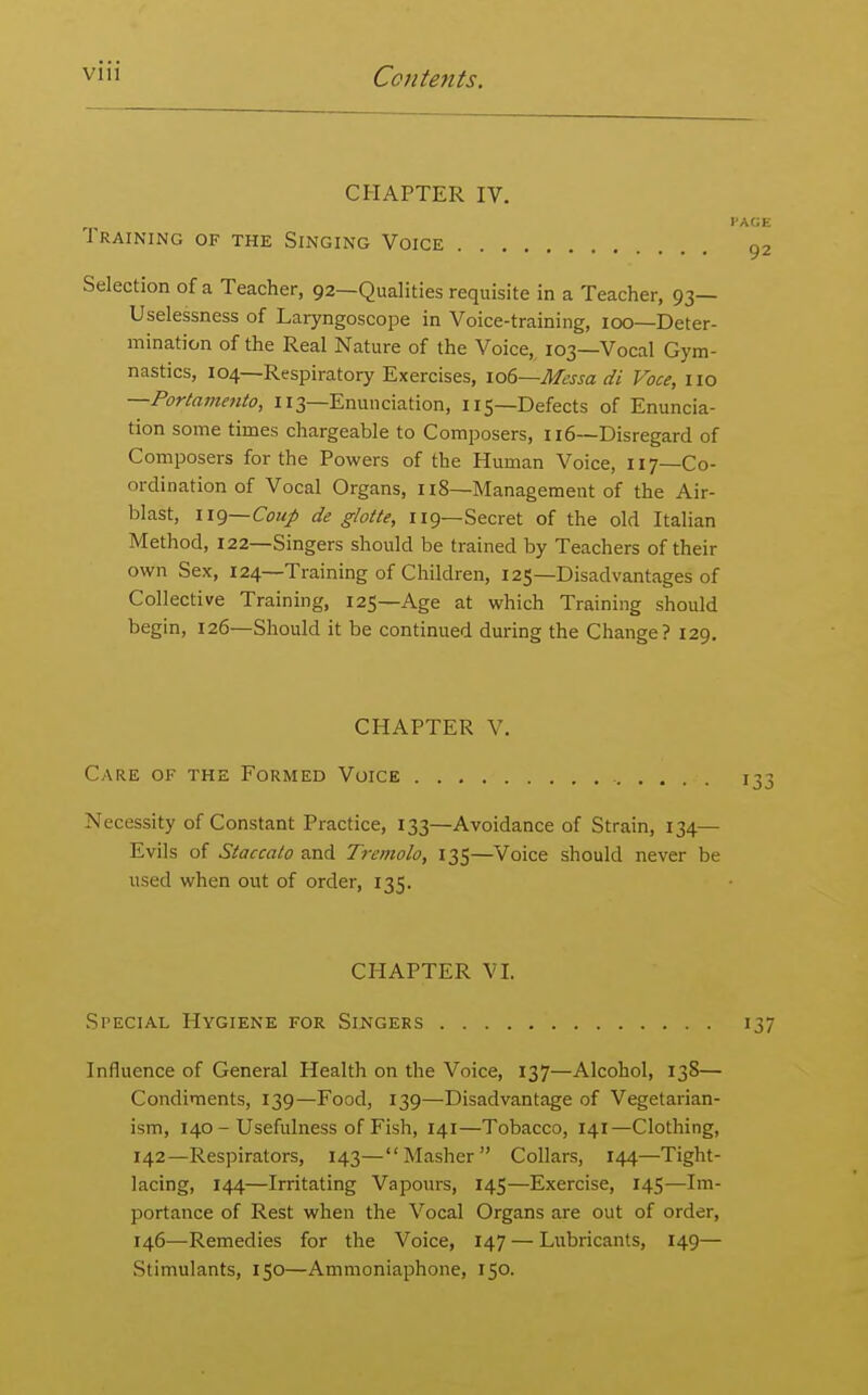 CHAPTER IV. Training of the Singing Voice Selection of a Teacher, 92—Qualities requisite in a Teacher, 93— Uselessness of Laryngoscope in Voice-training, 100—Deter- mination of the Real Nature of the Voice, 103—Vocal Gym- nastics, 104—Respiratory Exercises, io6~Messa di Voce, no —Portamento, 113—Enunciation, 115—Defects of Enuncia- tion some times chargeable to Composers, 116—Disregard of Composers for the Powers of the Human Voice, 117—Co- ordination of Vocal Organs, Ii8—Management of the Air- blast, 119—Com/ de glotte, 119—Secret of the old Italian Method, 122—Singers should be trained by Teachers of their own Sex, 124—Training of Children, 125—Disadvantages of Collective Training, 125—Age at which Training should begin, 126—Should it be continued during the Change? 129, CHAPTER V. Care of the Formed Voice Necessity of Constant Practice, 133—Avoidance of Strain, 134— Evils of Staccato and Tremolo, 135—Voice should never be used when out of order, 135. CHAPTER VI. Special Hygiene for Singers 137 Influence of General Health on the Voice, 137—Alcohol, 138— Condiments, 139—Food, 139—Disadvantage of Vegetarian- ism, 140 - Usefulness of Fish, 141—Tobacco, 141—Clothing, 142—Respirators, 143—Masher Collars, 144—Tight- lacing, 144—Irritating Vapours, 145—Exercise, 145—Im- portance of Rest when the Vocal Organs are out of order, 146—Remedies for the Voice, 147 — Lubricants, 149— Stimulants, 150—Ammoniaphone, 150.