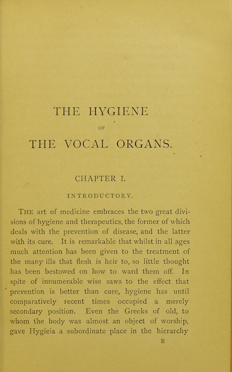 THE HYGIENE OF THE VOCAL ORGANS. CHAPTER I. INTRODUCTORY. The art of medicine embraces the two great divi- sions of hygiene and therapeutics, the former of which deals with the prevention of disease, and the latter with its cure. It is remarkable that whilst in all ages much attention has been given to the treatment of the many ills that flesh is heir to, so little thought has been bestowed on how to ward them off. In spite of innumerable wise saws to the effect that prevention is better than cure, hygiene has until comparatively recent times occupied a merely secondary position. Even the Greeks of old, to whom the body was almost an object of worship, gave Hygieia a subordinate place in the hierarchy B