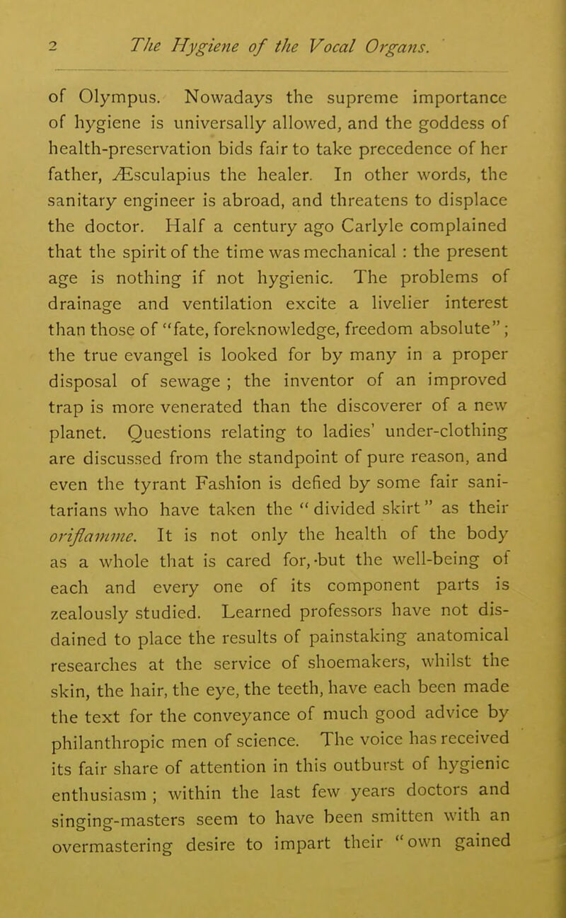 of Olympus. Nowadays the supreme importance of hygiene is universally allowed, and the goddess of health-preservation bids fair to take precedence of her father, ^Esculapius the healer. In other words, the sanitary engineer is abroad, and threatens to displace the doctor. Half a century ago Carlyle complained that the spirit of the time was mechanical : the present age is nothing if not hygienic. The problems of drainage and ventilation excite a livelier interest than those of fate, foreknowledge, freedom absolute; the true evangel is looked for by many in a proper disposal of sewage ; the inventor of an improved trap is more venerated than the discoverer of a new planet. Questions relating to ladies' under-clothing are discussed from the standpoint of pure reason, and even the tyrant Fashion is defied by some fair sani- tarians who have taken the  divided skirt as their oriflamnie. It is not only the health of the body as a whole that is cared for,-but the well-being of each and every one of its component parts is zealously studied. Learned professors have not dis- dained to place the results of painstaking anatomical researches at the service of shoemakers, whilst the skin, the hair, the eye, the teeth, have each been made the text for the conveyance of much good advice by philanthropic men of science. The voice has received its fair share of attention in this outburst of hygienic enthusiasm ; within the last few years doctors and singing-masters seem to have been smitten with an overmastering desire to impart their own gained