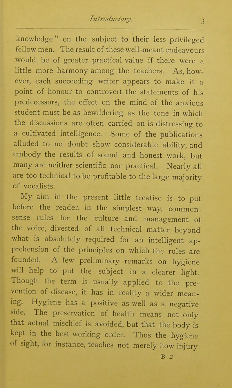 knowledge on the subject to their less privileged fellow men. The result of these well-meant endeavours would be of greater practical value if there were a little more harmony among the teachers. As, how- ever, each succeeding writer appears to make it a point of honour to controvert the statements of his predecessors, the effect on the mind of the anxious student must be as bewildering as the tone in which the discussions are often carried on is distressinsr to a cultivated intelligence. Some of the publications alluded to no doubt show considerable ability, and embody the results of sound and honest work, but many are neither scientific nor practical. Nearly all are too technical to be profitable to the large majority of vocalists. My aim in the present little treatise is to put before the reader, in the simplest way, common- sense rules for the culture and management of the voice, divested of all technical matter beyond what is absolutely required for an intelligent ap- prehension of the principles on which the rules are founded. A few preliminary remarks on hygiene will help to put the subject in a clearer light. Though the term is usually applied to the pre- vention of disease, it has in reality a wider mean- ing. Hygiene has a positive as well as a negative side. The preservation of health means not only that actual mischief is avoided, but that the body is kept in the best working order. Thus the hygiene of sight, for instance, teaches not merely how injury B 2