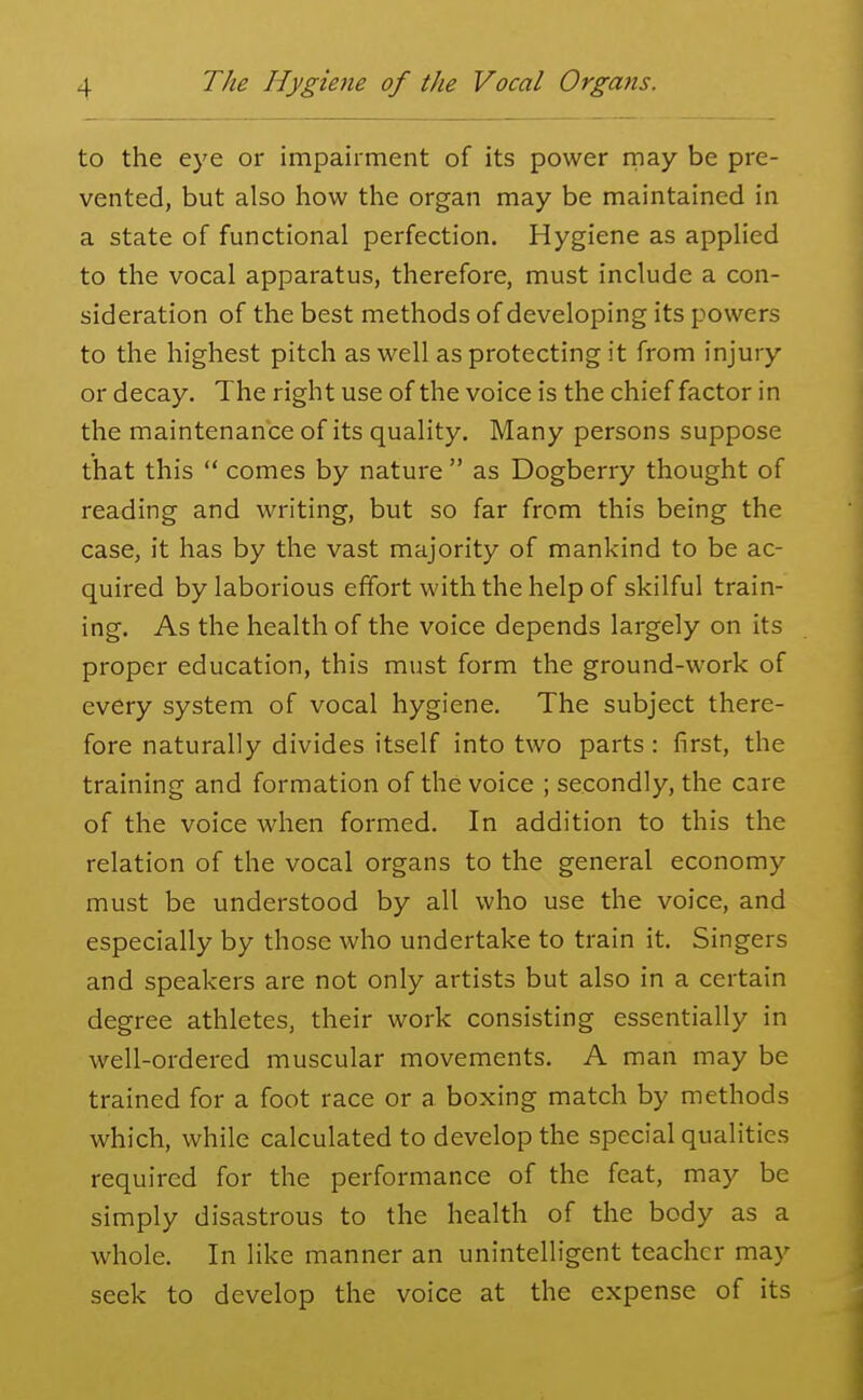 to the eye or impairment of its power may be pre- vented, but also how the organ may be maintained in a state of functional perfection. Hygiene as applied to the vocal apparatus, therefore, must include a con- sideration of the best methods of developing its powers to the highest pitch as well as protecting it from injury or decay. The right use of the voice is the chief factor in the maintenance of its quality. Many persons suppose that this  comes by nature  as Dogberry thought of reading and writing, but so far from this being the case, it has by the vast majority of mankind to be ac- quired by laborious effort with the help of skilful train- ing. As the health of the voice depends largely on its proper education, this must form the ground-work of every system of vocal hygiene. The subject there- fore naturally divides itself into two parts : first, the training and formation of the voice ; secondly, the care of the voice when formed. In addition to this the relation of the vocal organs to the general economy must be understood by all who use the voice, and especially by those who undertake to train it. Singers and speakers are not only artists but also in a certain degree athletes, their work consisting essentially in well-ordered muscular movements. A man may be trained for a foot race or a boxing match by methods which, while calculated to develop the special qualities required for the performance of the feat, may be simply disastrous to the health of the body as a whole. In like manner an unintelligent teacher may seek to develop the voice at the expense of its